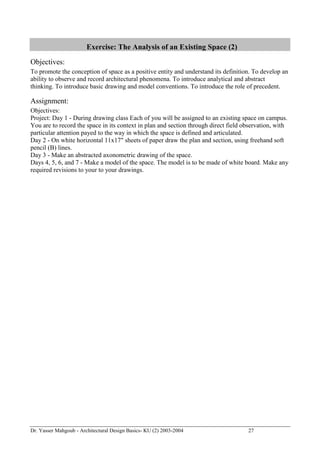 Dr. Yasser Mahgoub - Architectural Design Basics- KU (2) 2003-2004 27 
Exercise: The Analysis of an Existing Space (2) 
Objectives: 
To promote the conception of space as a positive entity and understand its definition. To develop an ability to observe and record architectural phenomena. To introduce analytical and abstract thinking. To introduce basic drawing and model conventions. To introduce the role of precedent. 
Assignment: 
Objectives: 
Project: Day 1 - During drawing class Each of you will be assigned to an existing space on campus. You are to record the space in its context in plan and section through direct field observation, with particular attention payed to the way in which the space is defined and articulated. 
Day 2 - On white horizontal 11x17" sheets of paper draw the plan and section, using freehand soft pencil (B) lines. 
Day 3 - Make an abstracted axonometric drawing of the space. 
Days 4, 5, 6, and 7 - Make a model of the space. The model is to be made of white board. Make any required revisions to your to your drawings. 
 