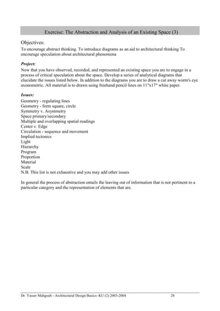Dr. Yasser Mahgoub - Architectural Design Basics- KU (2) 2003-2004 28 
Exercise: The Abstraction and Analysis of an Existing Space (3) 
Objectives: 
To encourage abstract thinking. To introduce diagrams as an aid to architectural thinking To encourage speculation about architectural phenomena 
Project: 
Now that you have observed, recorded, and represented an existing space you are to engage in a process of critical speculation about the space. Develop a series of analytical diagrams that elucidate the issues listed below. In addition to the diagrams you are to draw a cut away worm's eye axonometric. All material is to drawn using freehand pencil lines on 11"x17" white paper. 
Issues: 
Geometry - regulating lines 
Geometry - form square, circle 
Symmetry v. Asymmetry 
Space primary/secondary 
Multiple and overlapping spatial readings 
Center v. Edge 
Circulation - sequence and movement 
Implied tectonics 
Light 
Hierarchy 
Program 
Proportion 
Material 
Scale 
N.B. This list is not exhaustive and you may add other issues 
In general the process of abstraction entails the leaving out of information that is not pertinent to a particular category and the representation of elements that are.  