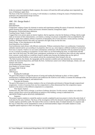 Dr. Yasser Mahgoub - Architectural Design Basics- KU (2) 2003-2004 34 
In the two-semester Foundation Studio sequence, the courses will teach the skills and, perhaps more importantly, the ways of thinking to apply them. 
The focus of this first semester is on seeing. It will introduce a vocabulary of design by means of freehand drawing techniques and compositional design exercises. 
21 November 2000 19:15:40 
ARC: 201: Design Studio I 
2000 Fall 
DESCRIPTION 
Composition: making of space by elements in motion and experiments probing the nature of materials. Introduction of spatial elements (line, plane, volume) and tectonic elements (material, arrangement, light). 
Prerequisites: Professional phase admission. 
Teaching format: Studio, 6 credits 
I suggest that every person opens an interior trapdoor, that he negotiate a trip into the thickness of things, that he might make an invasion on their characteristics, a revolution, a turning over process comparable to that accomplished by the plough or spade when suddenly millions of particles of dead plants, bits of roots and straw, worms and tiny crawling creatures, all hitherto buried in the earth, are exposed to the light of day for the first time. 
Francis Ponge, A New Introduction to the Pebble 
from Education of an Architect 
Good architecture starts always with efficient construction. Without construction there is no architecture. Construction embodies material and its use according to its properties, that is to say, stone imposes a different method of construction from iron or concrete. I believe we can create contemporary architecture with all materials-with any material as long as we use it correctly according to its properties. In areas where we can find nothing but stone, we shall build with that stone, that is the local stone. We shall create contemporary architecture as we would have done with any other material (iron, concrete, wood) which we would have found in another area, because the leading ideas are the spirit of construction and the flexibility of our outlook and not the constructional whim foreign to the site. 
The finite location; the climate, the topography and the materials available each area determine the constructional method, the functional disposition, and finally the form. Architecture cannot exist without landscape, climate, soil, and manners and customs. 
Aris Konstantinidis, Architecture, 1964 
from Studies in Tectonic Culture 
25 August 2000 19:44:46 
ARCH 201 
1999 Projects 
 Reading the Landscape 
The goal of this project is to begin the process of seeing and reading the landscape as place; to form a spatial (architectonic) vocabulary that both analyzes and synthesizes the world we exist within; to examine the landscape of the everyday for its spatial, temporal, and material traits. 
 Principles & Elements 
The goal of this project is to introduce students to the use of principles and elements of design through compositional assignments. A series of exercises from one line composition to a three dimensional four line composition expose students to the analysis of the different components in a composition. 
 Nine Square Analysis 
Architecture, like other forms of design, is not born of arbitrary decisions. For this exercise, students were asked to choose a project from a given list and perform an analysis of the building, coming to understand of its ARCHITECTONICS and its SPATIAL EXPERIENCE. 
 Sequence 
This project requires students to extend the analysis recently completed in previous project to look at the entire body of work done by the same Architect. The focus of the investigation will be the elements of spatial sequences, which help to visually organize and define a path. The intent of this exercise is that the study of isolated elements of a sequence and the ways in which they can be manipulated to create an emotional/aesthetic impact will enable students to create imageable spatial sequences in their own design work.  