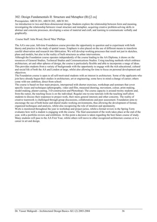 Dr. Yasser Mahgoub - Architectural Design Basics- KU (2) 2003-2004 36 
302: Design Fundamentals II: Structure and Metaphor (B) [2 cu] 
Prerequisites: ARCH 201, ARCH 202, ARCH 301. 
An introduction to two-and three-dimensional design. Students explore the relationship between form and meaning, investigating the relationship between visual structure and metaphor, acquiring creative problem-solving skills in abstract and concrete processes, developing a sense of material and craft, and learning to communicate verbally and graphically. 
Course Staff: Julia Wood, David 'Max' Phillips 
The AA's one-year, full-time Foundation course provides the opportunity to question and to experiment with both theory and practice in the study of spatial issues. Emphasis is also placed on the use of different means to transform careful observation and research into fabrication. We will develop working processes that result not just in sketches, plans and models, but also in the reality of built structures as urban interventions. 
Although the Foundation course operates independently of the course leading to the AA Diploma, it draws on the resources of General Studies, Technical Studies and Communications Studies. Using teaching methods which embrace architecture, art and other spheres of design, the course is particularly flexible and able to incorporate a range of ideas. This provides students from a variety of backgrounds with the opportunity to engage with the rich educational, cultural and social life of both the AA and London at large, whilst also allowing for time to focus on personal development and objectives. 
The Foundation course is open to all self-motivated students with an interest in architecture. Some of the applicants who join have already begun their studies in architecture, art or engineering; some have in mind a change of career; others come with raw ambition, direct from school. 
The course is based on four main projects, interspersed with shorter exercises, workshops and seminars that cover specific issues and techniques (photography, video and film, measured drawing, movement, colour, print-making, model-making, plaster-casting, 3-D construction and Photoshop). The course capacity is around twenty students and, from the outset, the teaching focus is on the individual. Regular one-to-one tutorials with the teaching staff allow students to discuss their responses to project work, their more general interests and other concerns. The reality of creative teamwork is challenged through group discussions, collaborations and peer assessment. Foundation aims to encourage the use of both home and shared studio working environments, thus allowing the development of formal, organized techniques and analysis, whilst also recognizing the role of intuition and spontaneity. 
Work is monitored throughout the year in workshop and project juries, whilst a formal review in the Spring Term evaluates how well a student is engaging with the course. The final assessment of the work takes place at the end of the year, with a portfolio review and exhibition. At this point a decision is taken regarding the best future course of study. Many students will pass to the AA First Year, whilst others will move to other recognized architecture courses or to a career in art and design.  