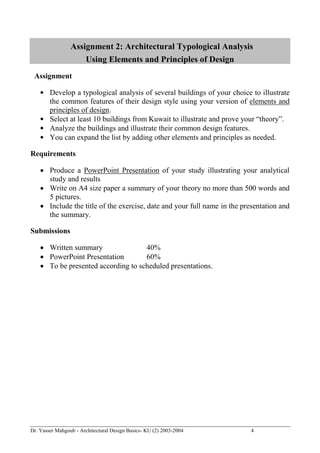 Dr. Yasser Mahgoub - Architectural Design Basics- KU (2) 2003-2004 4 
Assignment 2: Architectural Typological Analysis Using Elements and Principles of Design 
Assignment 
• Develop a typological analysis of several buildings of your choice to illustrate the common features of their design style using your version of elements and principles of design. 
• Select at least 10 buildings from Kuwait to illustrate and prove your “theory”. 
• Analyze the buildings and illustrate their common design features. 
• You can expand the list by adding other elements and principles as needed. 
Requirements 
 Produce a PowerPoint Presentation of your study illustrating your analytical study and results 
 Write on A4 size paper a summary of your theory no more than 500 words and 5 pictures. 
 Include the title of the exercise, date and your full name in the presentation and the summary. 
Submissions 
 Written summary 40% 
 PowerPoint Presentation 60% 
 To be presented according to scheduled presentations.  