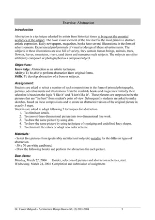 Dr. Yasser Mahgoub - Architectural Design Basics- KU (2) 2003-2004 9 
Exercise: Abstraction 
Introduction 
Abstraction is a technique adopted by artists from historical times to bring out the essential aesthetics of the subject. The basic visual element of the line itself is the most primitive abstract artistic expression. Daily newspapers, magazines, books have several illustrations in the form of advertisements. Experienced professionals of visual art design all these advertisements. The subjects in these illustrations are also full of variety, they contain human beings, animals, trees, flowers, leaves, mountains, rivers, sand dunes and numerous such subjects. The subjects are either artificially composed or photographed as a composed object. 
Objectives: 
Knowledge: Abstraction as an artistic technique. 
Ability: To be able to perform abstraction from original forms. 
Skills: To develop abstraction of a from or subjects. 
Assignment: 
Students are asked to select a number of such compositions in the form of printed photographs, pictures, advertisements and illustrations from the available books and magazines. Initially their selection is based on the logic "I like it" and "I don't like it". These pictures are supposed to be the pictures that are "the best" from student's point of view. Subsequently students are asked to make sketches, based on these compositions and to create an abstracted version of the original picture in exactly 5 steps. 
Students are asked to adopt following 5 techniques for abstraction: 
1. To eliminate details. 
2. To convert three-dimensional picture into two-dimensional line work. 
3. To draw the same picture by using dots. 
4. To draw the same picture by using technique of smudging and undefined hazy shapes. 
5. To eliminate the colors or adopt new color scheme. 
Materials: 
- Select five pictures from (preferably architectural subjects) suitable for the different types of abstraction. 
- 50 x 70 cm white cardboard. 
- Draw the following border and perform the abreaction for each picture. 
Due dates: 
Monday, March 22, 2004 Border, selection of pictures and abstraction schemes, start. 
Wednesday, March 24, 2004 Completion and submission of assignment  