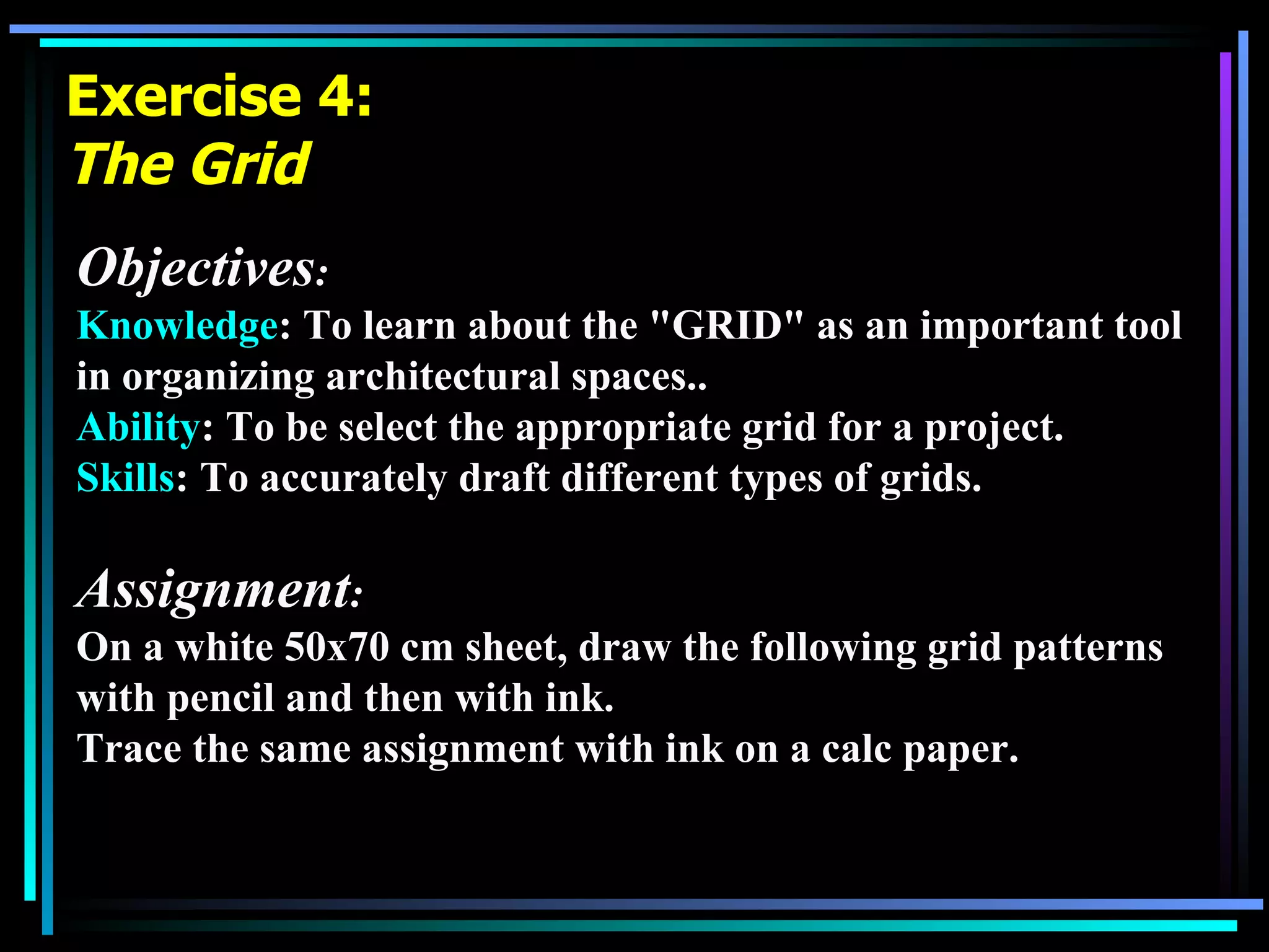 Exercise 4: The Grid Objectives : Knowledge : To learn about the &quot;GRID&quot; as an important tool in organizing architectural spaces.. Ability : To be select the appropriate grid for a project.  Skills : To accurately draft different types of grids. Assignment :  On a white 50x70 cm sheet, draw the following grid patterns with pencil and then with ink. Trace the same assignment with ink on a calc paper. 