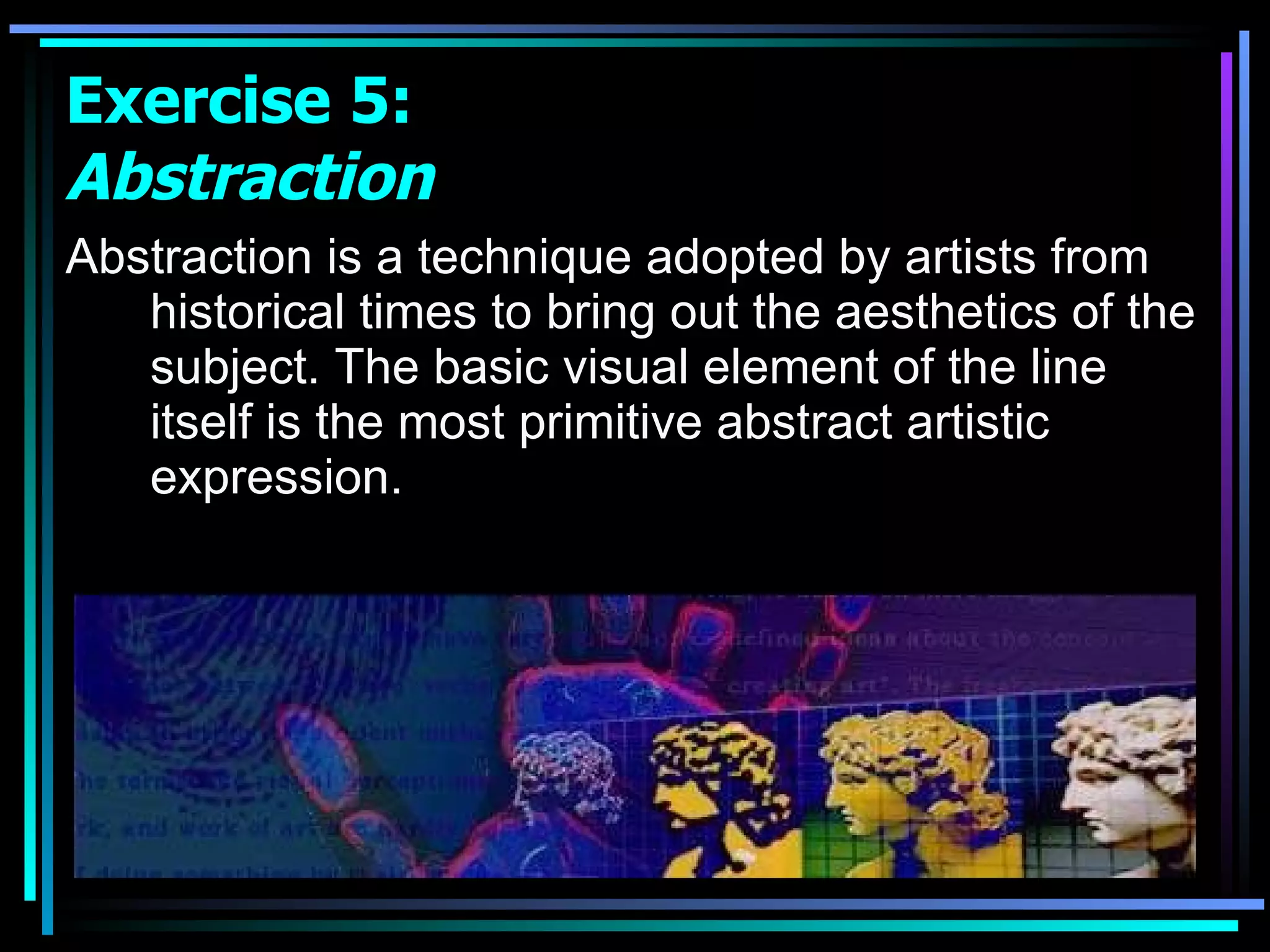 Abstraction is a technique adopted by artists from historical times to bring out the aesthetics of the subject. The basic visual element of the line itself is the most primitive abstract artistic expression.  Exercise 5:  Abstraction 