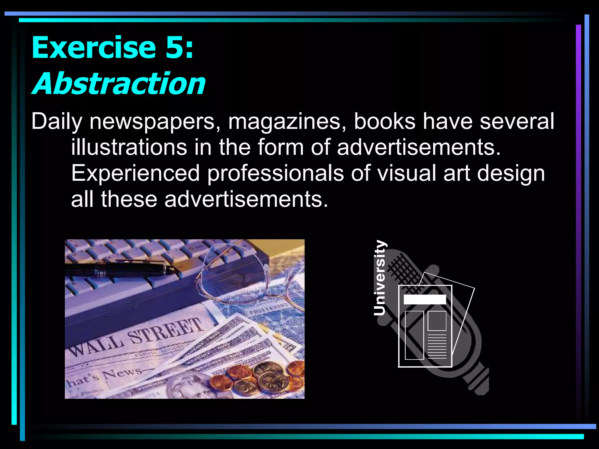 Daily newspapers, magazines, books have several illustrations in the form of advertisements. Experienced professionals of visual art design all these advertisements.  Exercise 5:  Abstraction 