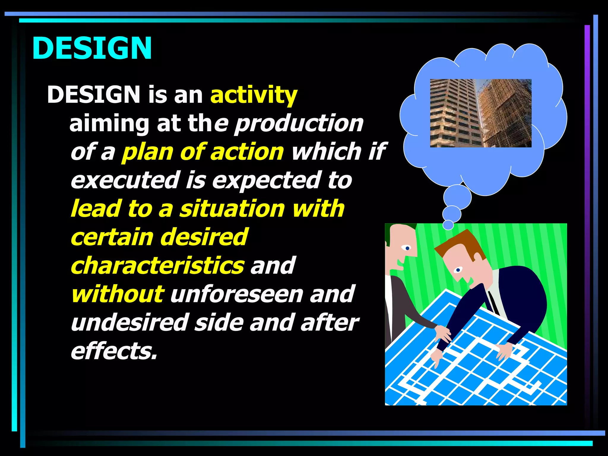 DESIGN DESIGN is an  activity  aiming at th e production of a  plan of action  which if executed is expected to  lead to a situation with certain desired characteristics  and  without  unforeseen and undesired side and after effects. 