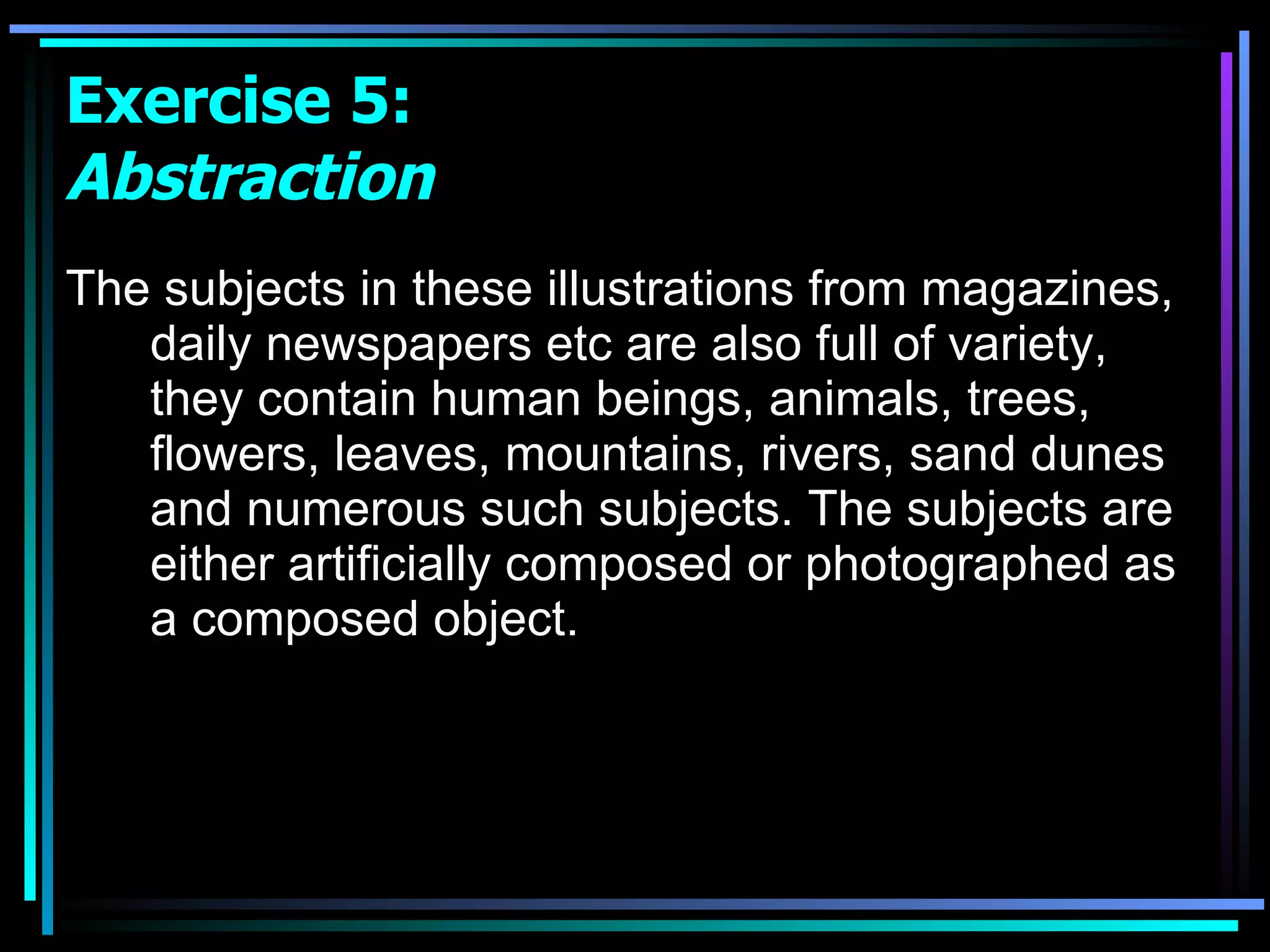 The subjects in these illustrations from magazines, daily newspapers etc are also full of variety, they contain human beings, animals, trees, flowers, leaves, mountains, rivers, sand dunes and numerous such subjects. The subjects are either artificially composed or photographed as a composed object.  Exercise 5:  Abstraction 