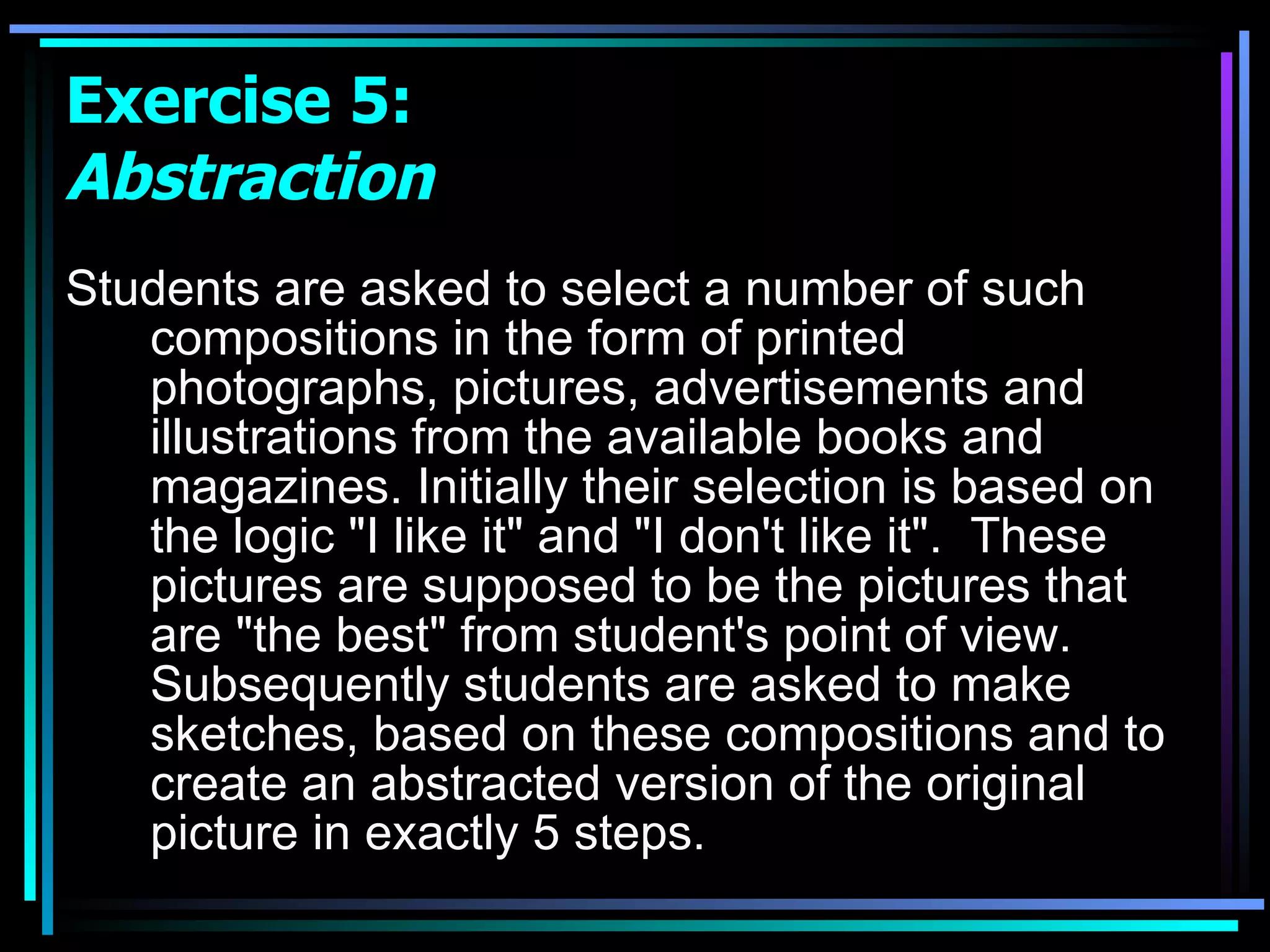Students are asked to select a number of such compositions in the form of printed photographs, pictures, advertisements and illustrations from the available books and magazines. Initially their selection is based on the logic &quot;I like it&quot; and &quot;I don't like it&quot;.  These pictures are supposed to be the pictures that are &quot;the best&quot; from student's point of view. Subsequently students are asked to make sketches, based on these compositions and to create an abstracted version of the original picture in exactly 5 steps. Exercise 5:  Abstraction 