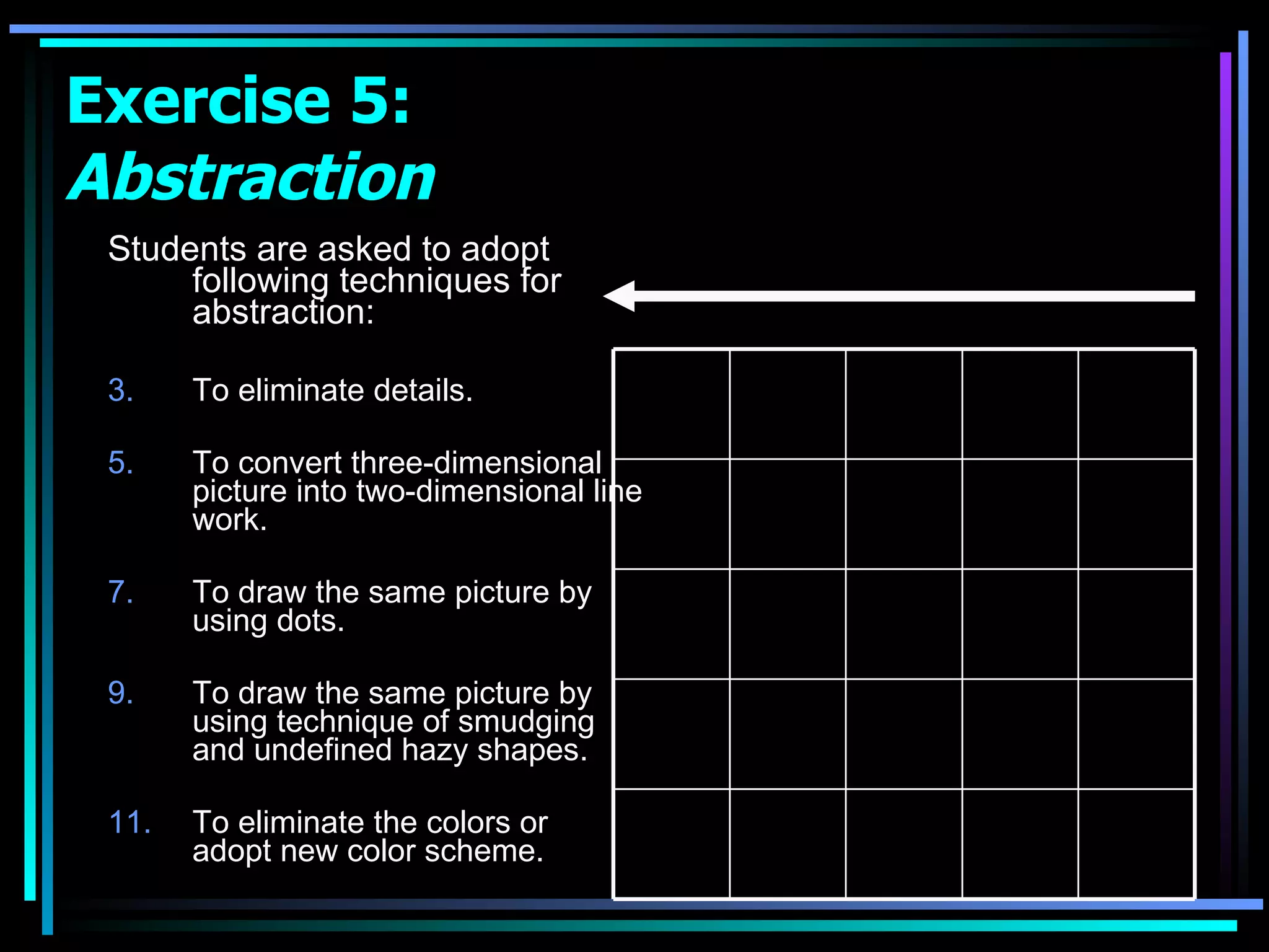 Exercise 5:  Abstraction Students are asked to adopt following techniques for abstraction: To eliminate details. To convert three-dimensional picture into two-dimensional line work. To draw the same picture by using dots. To draw the same picture by using technique of smudging and undefined hazy shapes. To eliminate the colors or  adopt new color scheme. 