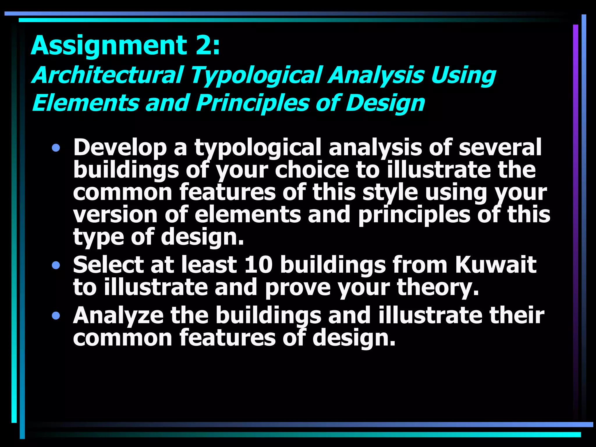 Assignment 2:  Architectural Typological Analysis Using Elements and Principles of Design Develop a typological analysis of several buildings of your choice to illustrate the common features of this style using your version of elements and principles of this type of design. Select at least 10 buildings from Kuwait to illustrate and prove your theory. Analyze the buildings and illustrate their common features of design. 