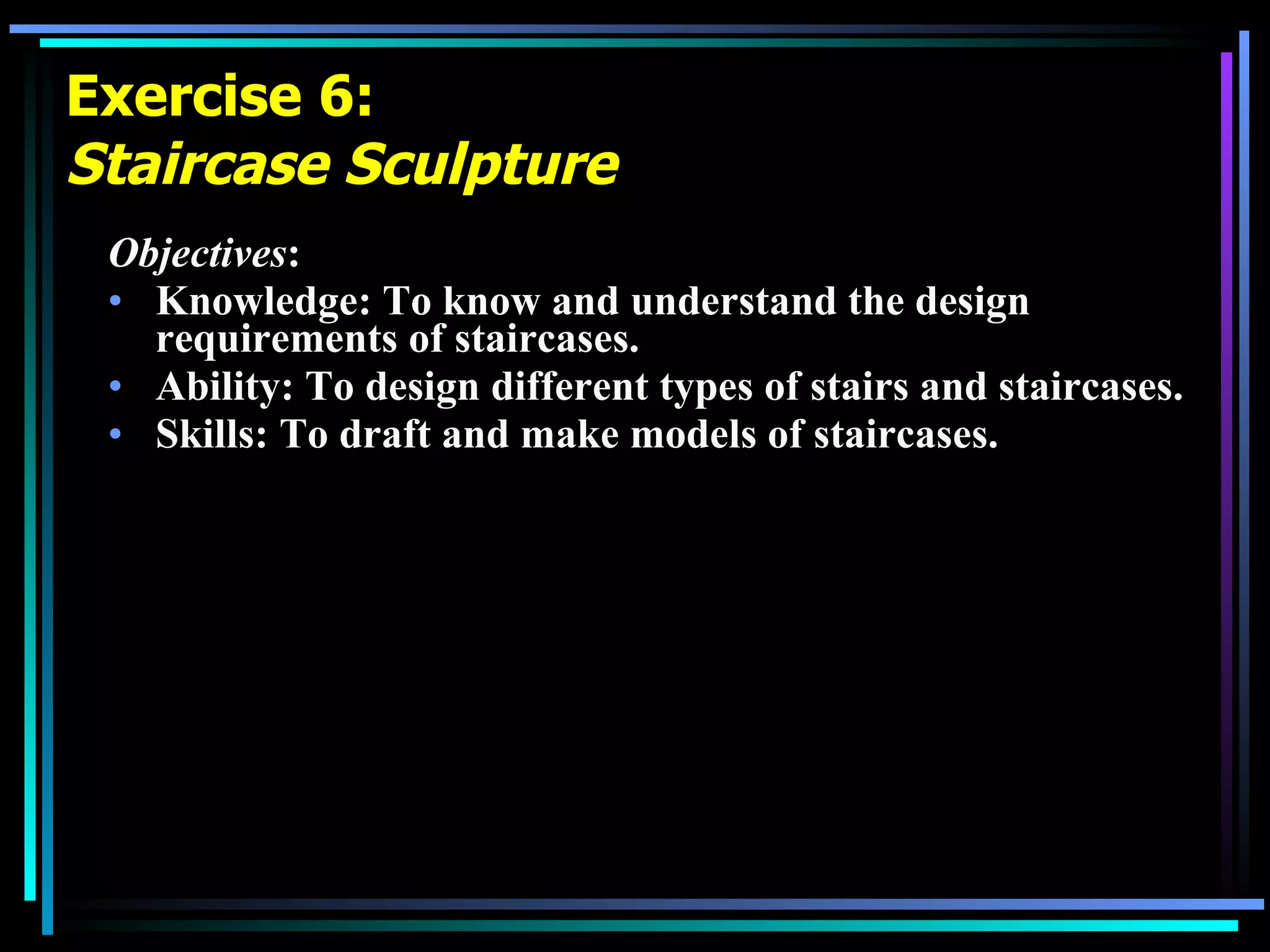 Exercise 6: Staircase Sculpture Objectives : Knowledge: To know and understand the design requirements of staircases. Ability: To design different types of stairs and staircases.  Skills: To draft and make models of staircases. 