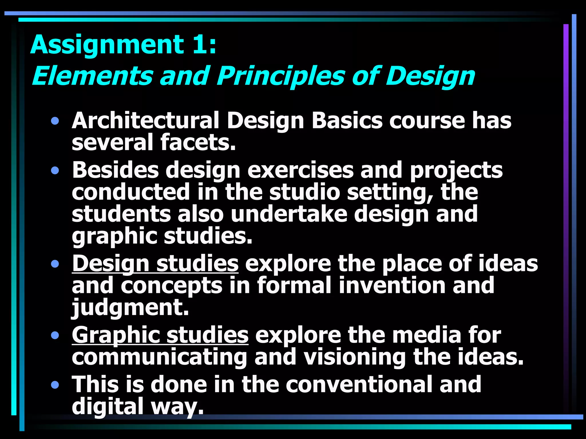 Assignment 1:  Elements and Principles of Design Architectural Design Basics course has several facets.  Besides design exercises and projects conducted in the studio setting, the students also undertake design and graphic studies.  Design studies  explore the place of ideas and concepts in formal invention and judgment.  Graphic studies  explore the media for communicating and visioning the ideas.  This is done in the conventional and digital way. 