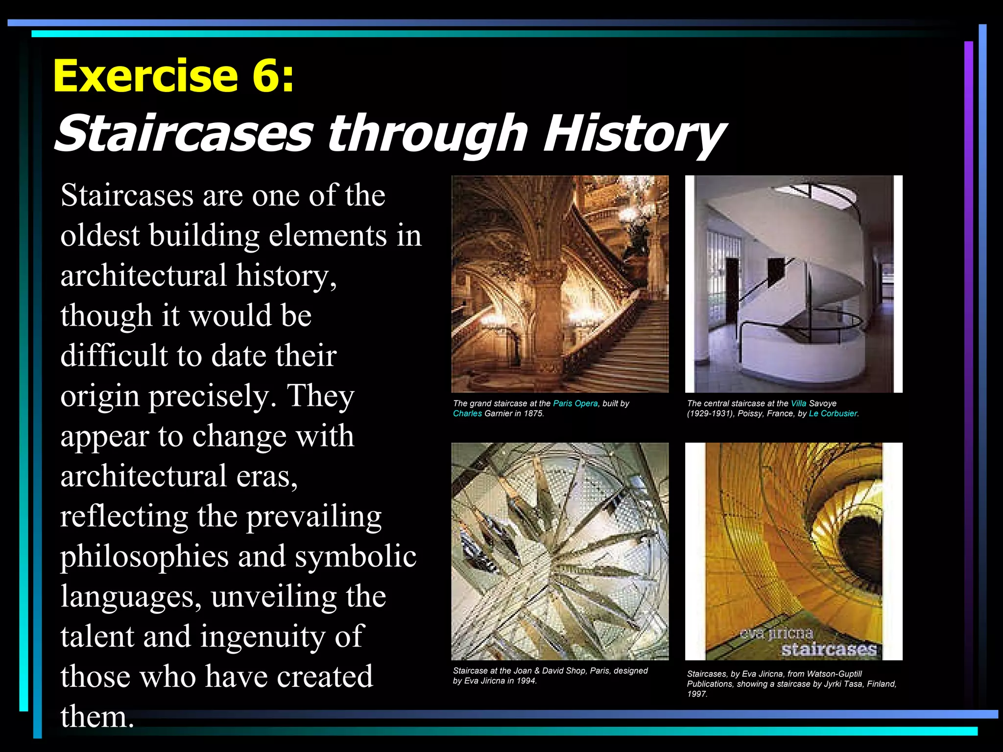 Exercise 6: Staircases through History   Staircases are one of the oldest building elements in architectural history, though it would be difficult to date their origin precisely. They appear to change with architectural eras, reflecting the prevailing philosophies and symbolic languages, unveiling the talent and ingenuity of those who have created them.  The grand staircase at the  Paris Opera , built by  Charles  Garnier  in 1875. The central staircase at the  Villa  Savoye  (1929-1931), Poissy, France, by  Le Corbusier .   Staircase at the Joan & David Shop, Paris, designed by Eva Jiricna in 1994.   Staircases, by Eva Jiricna, from Watson-Guptill Publications, showing a staircase by Jyrki Tasa, Finland, 1997.   
