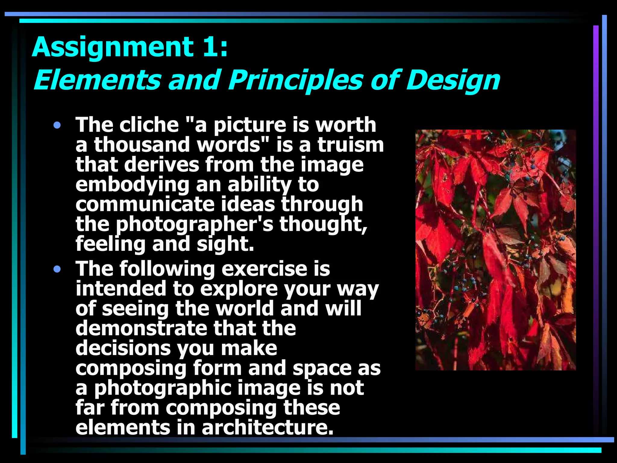 Assignment 1:  Elements and Principles of Design The cliche &quot;a picture is worth a thousand words&quot; is a truism that derives from the image embodying an ability to communicate ideas through the photographer's thought, feeling and sight.  The following exercise is intended to explore your way of seeing the world and will demonstrate that the decisions you make composing form and space as a photographic image is not far from composing these elements in architecture. 
