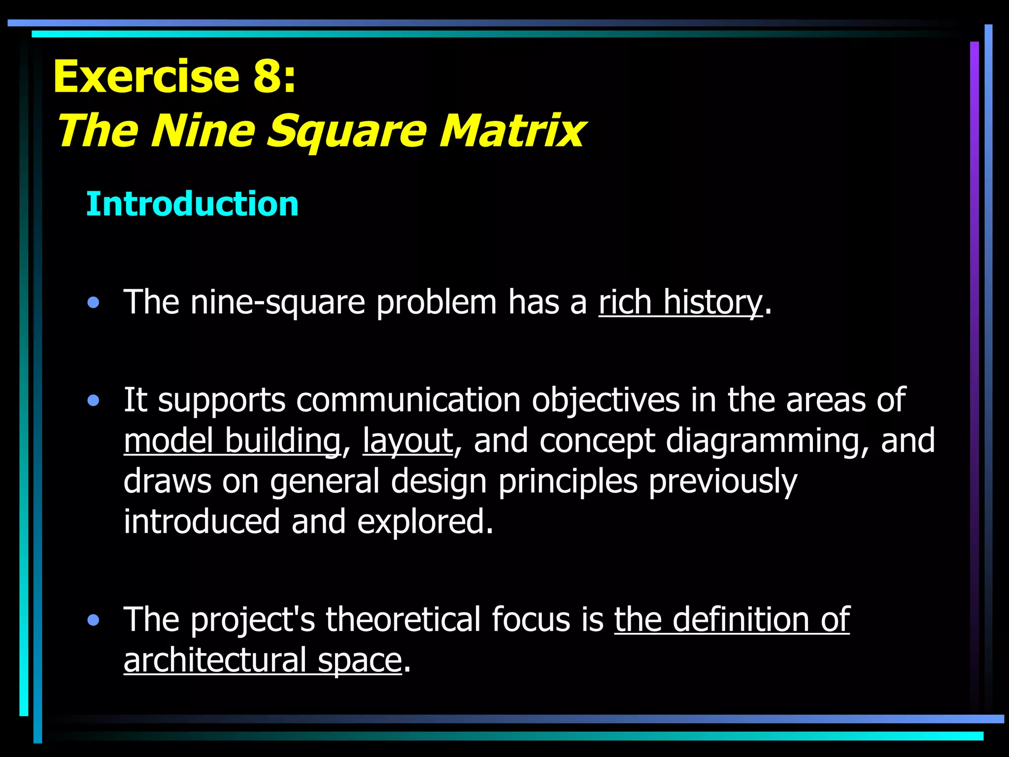 Exercise 8: The Nine Square Matrix Introduction The nine-square problem has a  rich history .  It supports communication objectives in the areas of  model building ,  layout , and concept diagramming, and draws on general design principles previously introduced and explored.  The project's theoretical focus is  the definition of architectural space . 