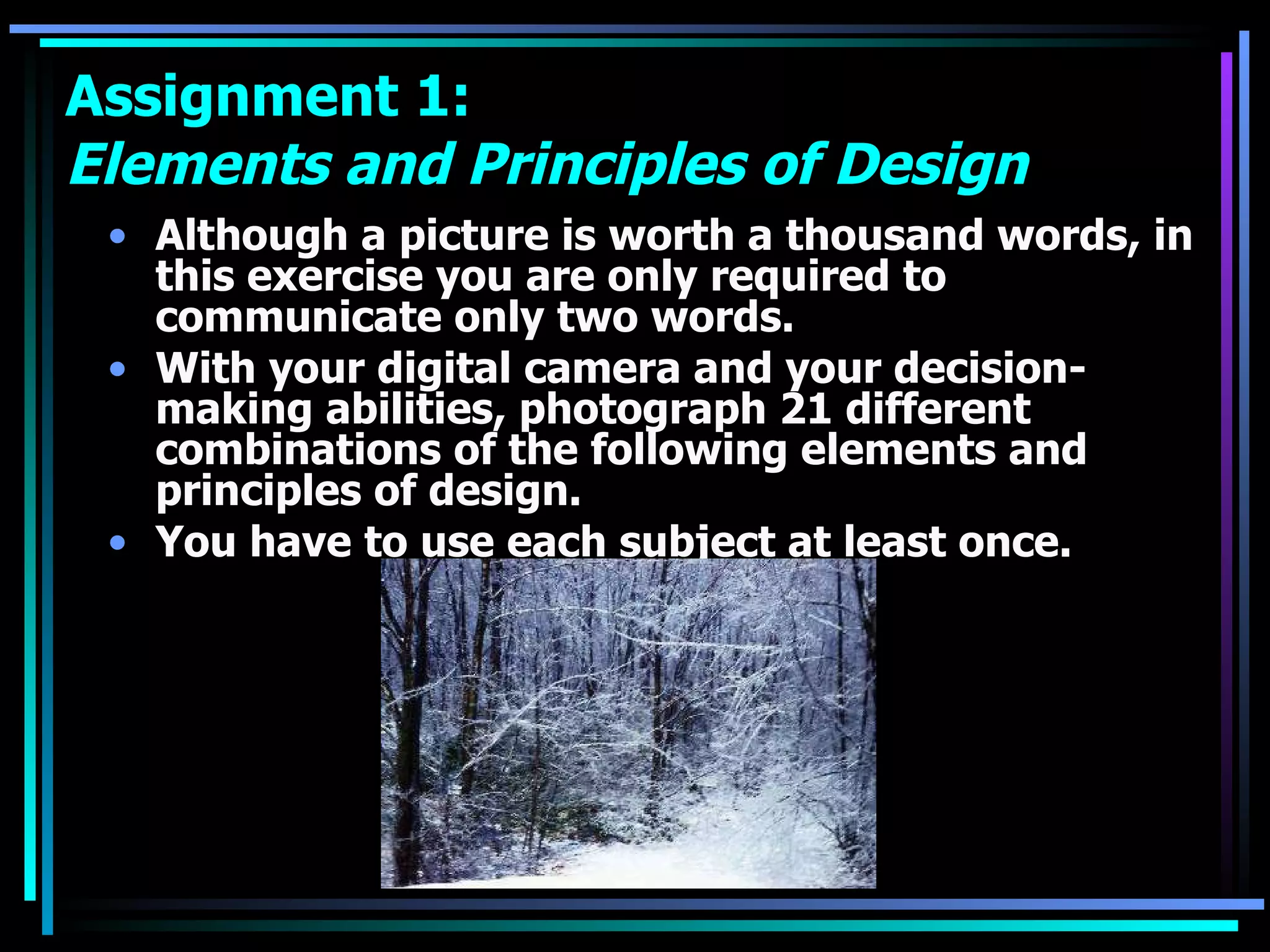Assignment 1:  Elements and Principles of Design Although a picture is worth a thousand words, in this exercise you are only required to communicate only two words.  With your digital camera and your decision-making abilities, photograph 21 different combinations of the following elements and principles of design.  You have to use each subject at least once. 