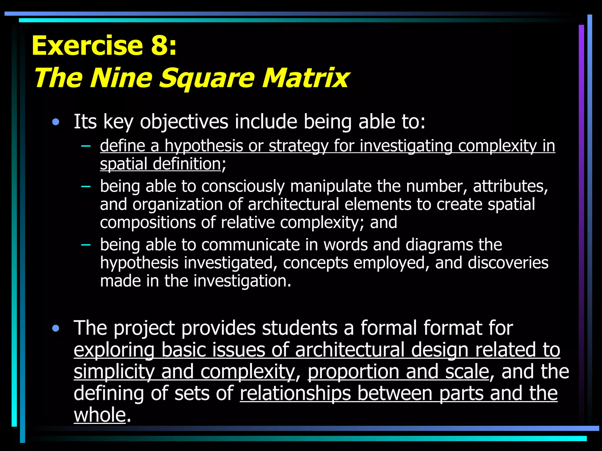 Exercise 8: The Nine Square Matrix Its key objectives include being able to: define a hypothesis or strategy for investigating complexity in spatial definition ;  being able to consciously manipulate the number, attributes, and organization of architectural elements to create spatial compositions of relative complexity; and  being able to communicate in words and diagrams the hypothesis investigated, concepts employed, and discoveries made in the investigation.  The project provides students a formal format for  exploring basic issues of architectural design related to simplicity and complexity ,  proportion and scale , and the defining of sets of  relationships between parts and the whole . 