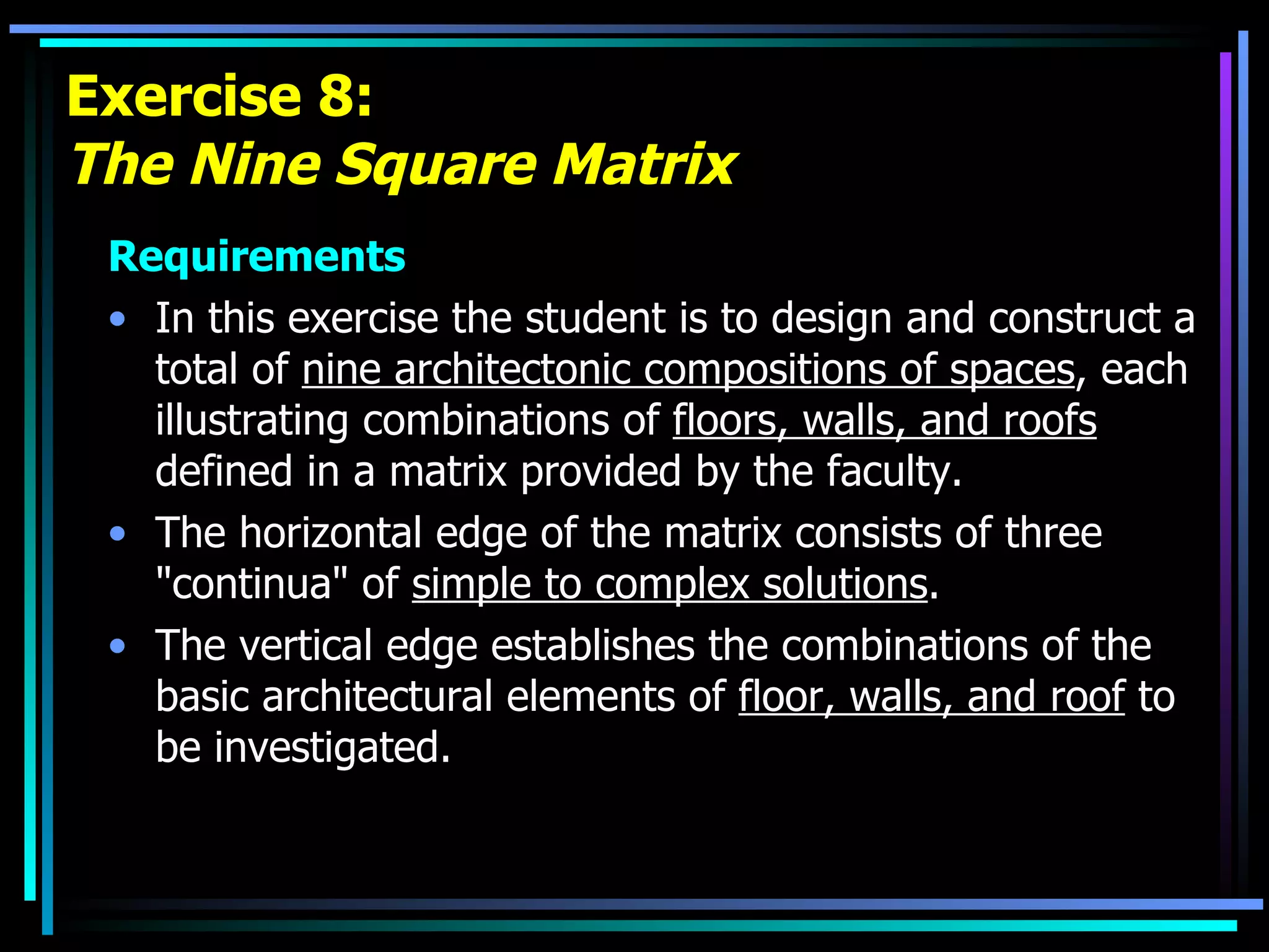 Exercise 8: The Nine Square Matrix Requirements In this exercise the student is to design and construct a total of  nine architectonic compositions of spaces , each illustrating combinations of  floors, walls, and roofs  defined in a matrix provided by the faculty.  The horizontal edge of the matrix consists of three &quot;continua&quot; of  simple to complex solutions .  The vertical edge establishes the combinations of the basic architectural elements of  floor, walls, and roof  to be investigated. 