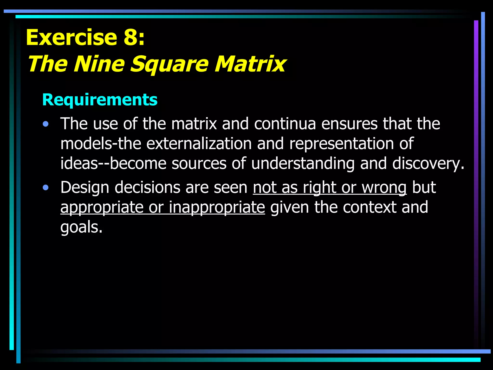 Exercise 8: The Nine Square Matrix Requirements The use of the matrix and continua ensures that the models-the externalization and representation of ideas--become sources of understanding and discovery. Design decisions are seen  not as right or wrong  but  appropriate or inappropriate  given the context and goals. 