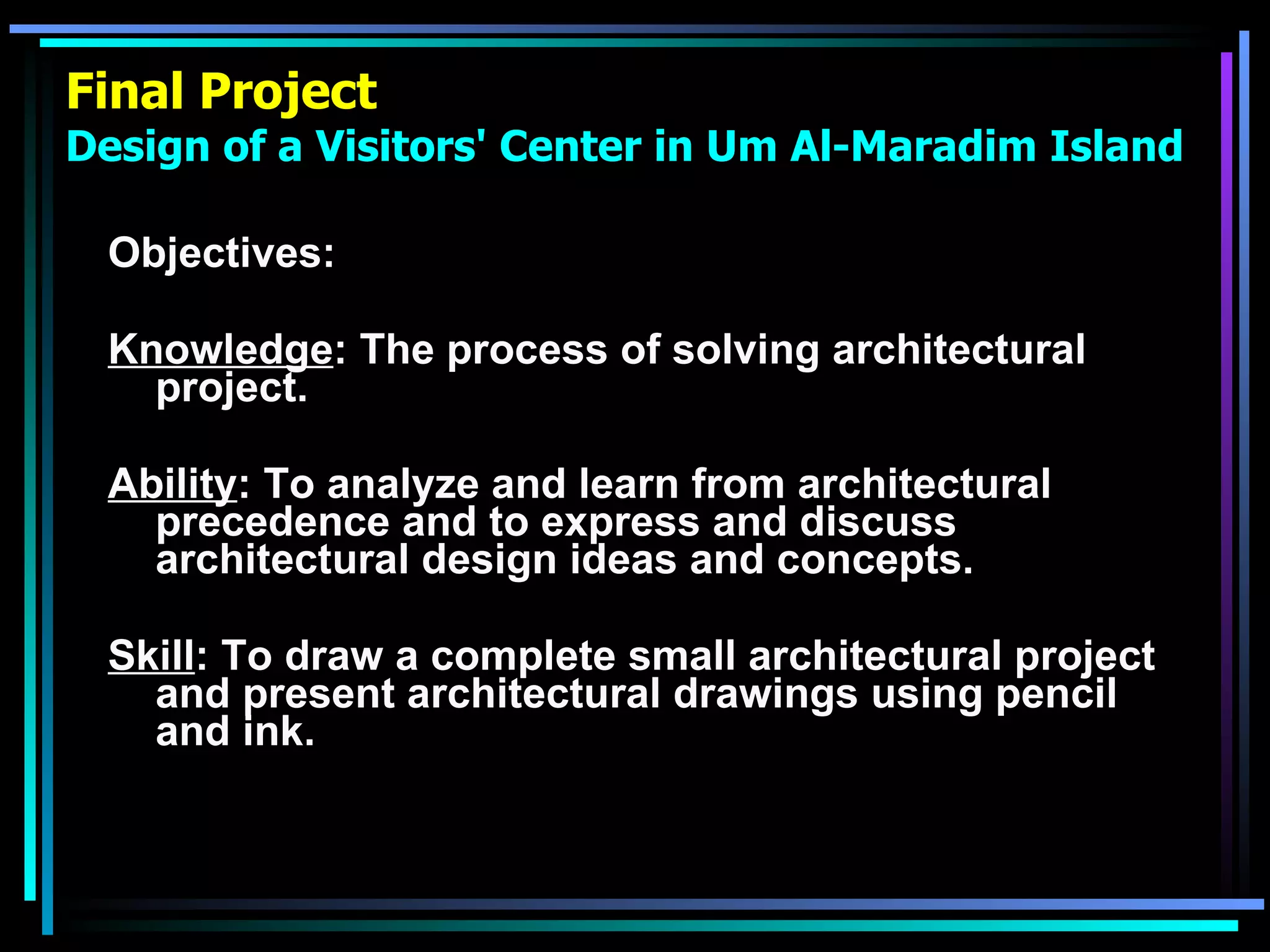 Final Project Design of a Visitors' Center in Um Al-Maradim Island Objectives: Knowledge : The process of solving architectural project. Ability : To analyze and learn from architectural precedence and to express and discuss architectural design ideas and concepts. Skill : To draw a complete small architectural project and present architectural drawings using pencil and ink. 