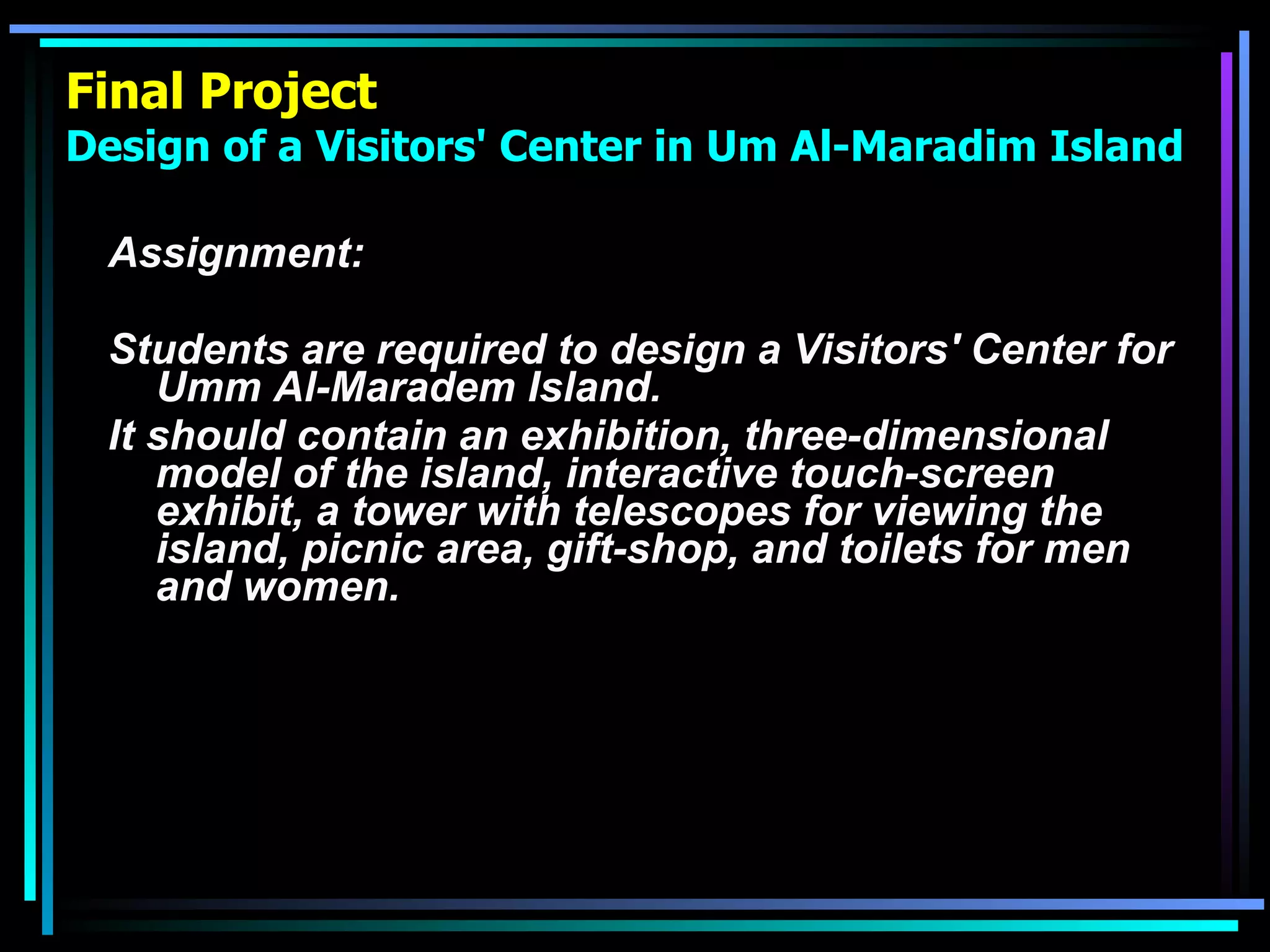 Final Project Design of a Visitors' Center in Um Al-Maradim Island Assignment: Students are required to design a Visitors' Center for Umm Al-Maradem Island.  It should contain an exhibition, three-dimensional model of the island, interactive touch-screen exhibit, a tower with telescopes for viewing the island, picnic area, gift-shop, and toilets for men and women.   