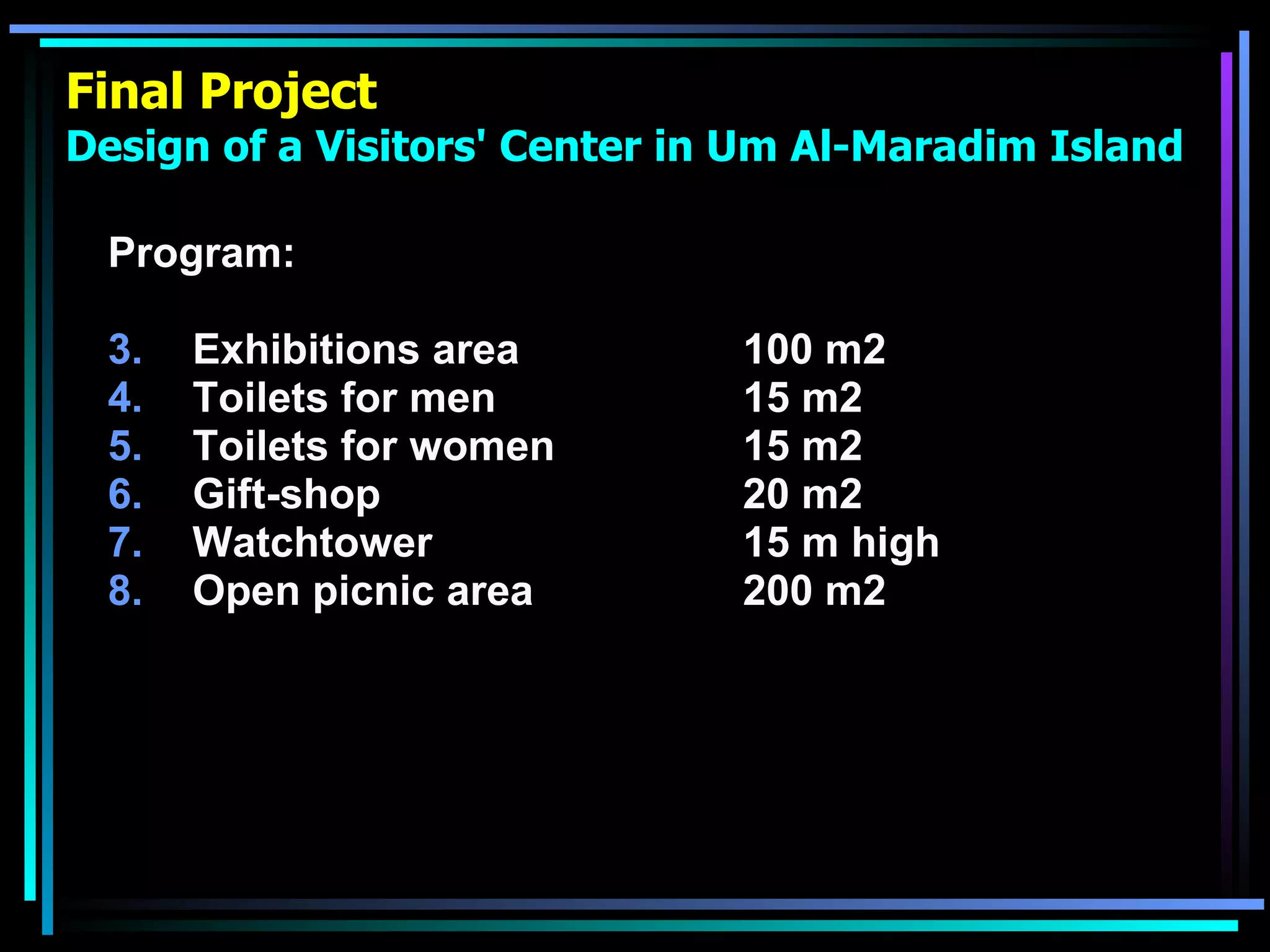 Final Project Design of a Visitors' Center in Um Al-Maradim Island Program: Exhibitions area  100 m2 Toilets for men  15 m2 Toilets for women  15 m2 Gift-shop 20 m2  Watchtower 15 m high Open picnic area   200 m2   