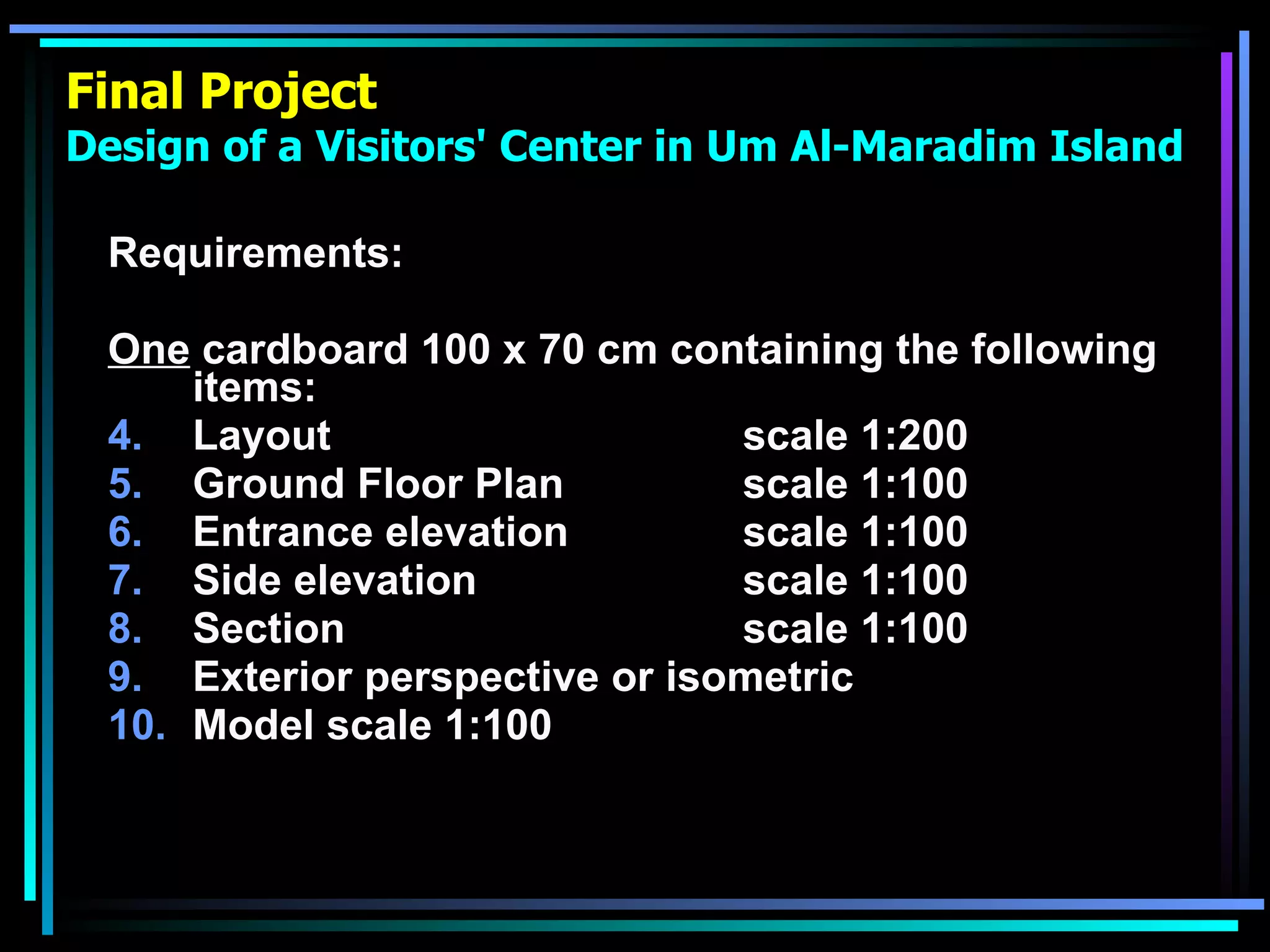 Final Project Design of a Visitors' Center in Um Al-Maradim Island Requirements: One  cardboard 100 x 70 cm containing the following items: Layout  scale 1:200 Ground Floor Plan scale 1:100 Entrance elevation  scale 1:100 Side elevation scale 1:100 Section scale 1:100 Exterior perspective or isometric Model scale 1:100 