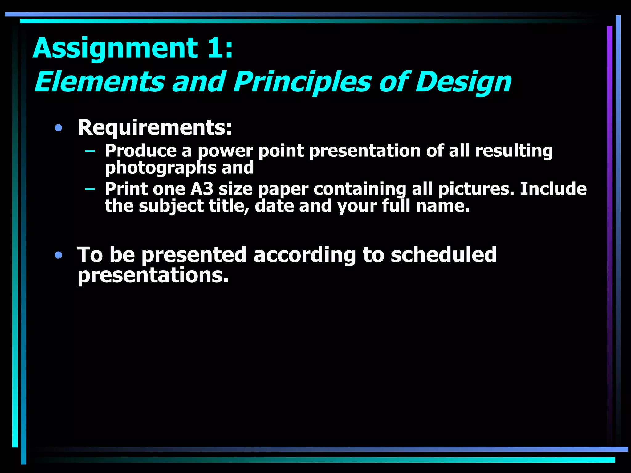 Assignment 1:  Elements and Principles of Design Requirements: Produce a power point presentation of all resulting photographs and  Print one A3 size paper containing all pictures. Include the subject title, date and your full name.  To be presented according to scheduled presentations.   