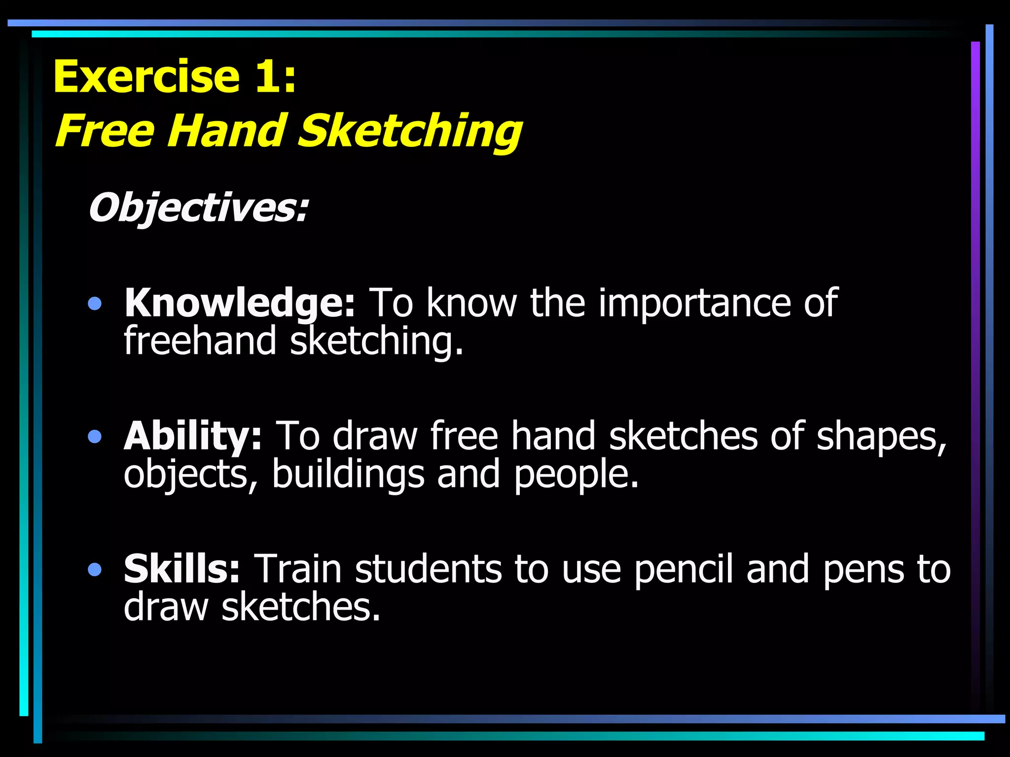 Exercise 1: Free Hand Sketching Objectives: Knowledge:  To know the importance of freehand sketching. Ability:  To draw free hand sketches of shapes, objects, buildings and people. Skills:  Train students to use pencil and pens to draw sketches. 