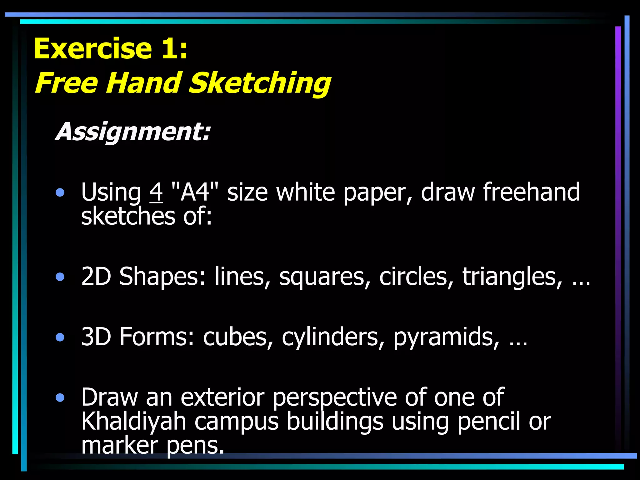 Exercise 1: Free Hand Sketching Assignment: Using  4  &quot;A4&quot; size white paper, draw freehand sketches of: 2D Shapes: lines, squares, circles, triangles, … 3D Forms: cubes, cylinders, pyramids, … Draw an exterior perspective of one of Khaldiyah campus buildings using pencil or marker pens. 