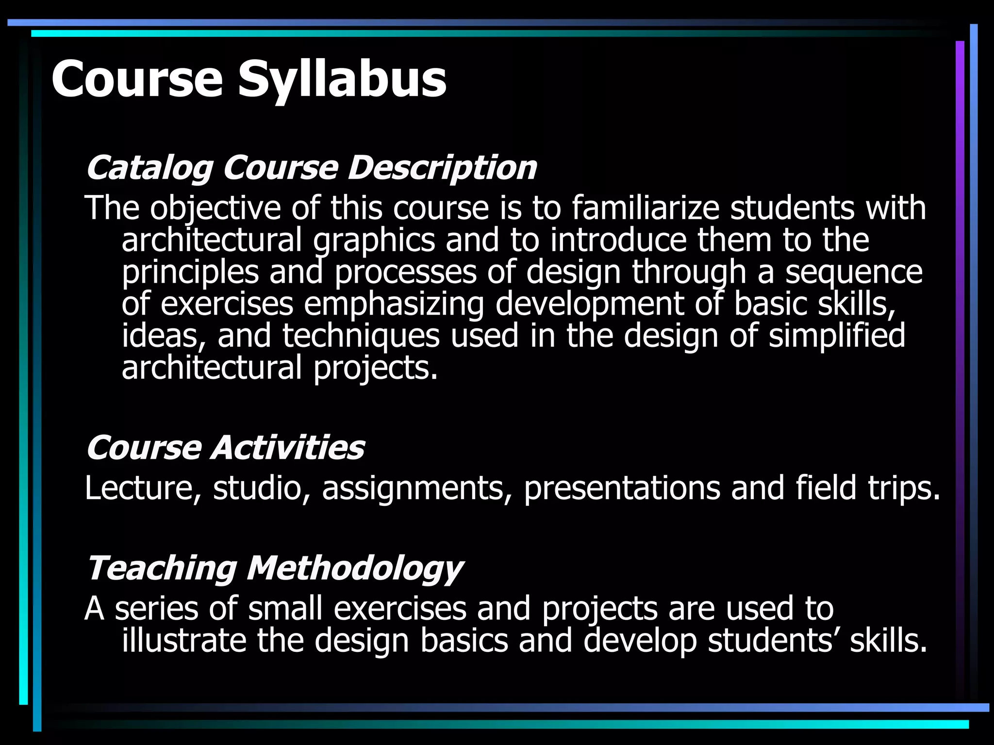Course Syllabus Catalog Course Description The objective of this course is to familiarize students with architectural graphics and to introduce them to the principles and processes of design through a sequence of exercises emphasizing development of basic skills, ideas, and techniques used in the design of simplified architectural projects.  Course Activities Lecture, studio, assignments, presentations and field trips. Teaching Methodology A series of small exercises and projects are used to illustrate the design basics and develop students’ skills. 