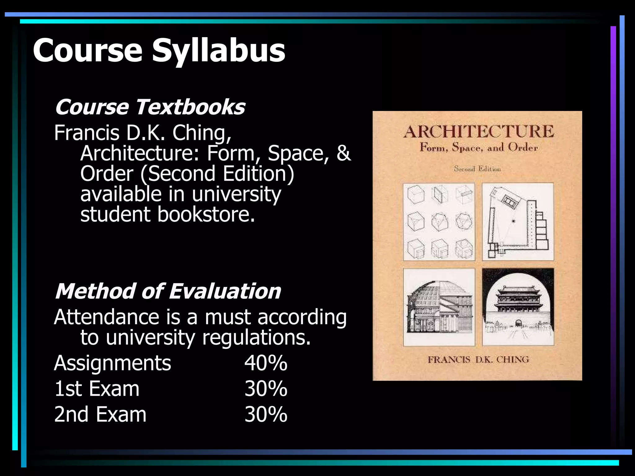 Course Syllabus Course Textbooks Francis D.K. Ching, Architecture: Form, Space, & Order (Second Edition) available in university student bookstore.  Method of Evaluation  Attendance is a must according to university regulations. Assignments 40% 1st Exam 30% 2nd Exam  30% 