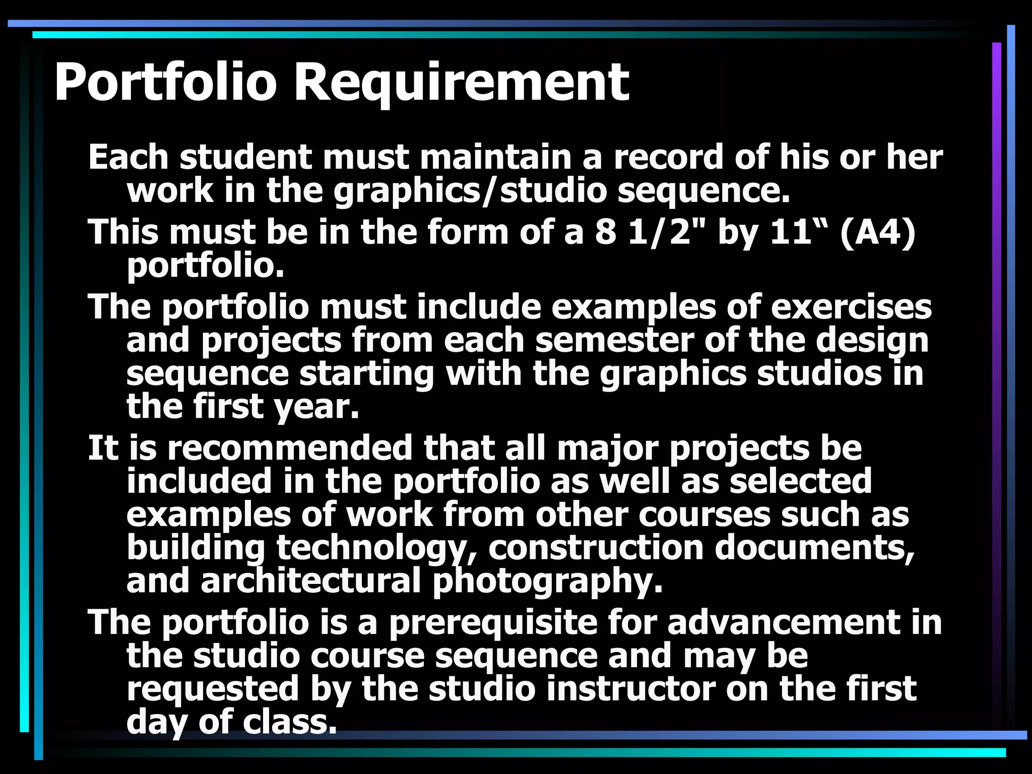 Portfolio Requirement Each student must maintain a record of his or her work in the graphics/studio sequence. This must be in the form of a 8 1/2&quot; by 11“ (A4) portfolio. The portfolio must include examples of exercises and projects from each semester of the design sequence starting with the graphics studios in the first year. It is recommended that all major projects be included in the portfolio as well as selected examples of work from other courses such as building technology, construction documents, and architectural photography. The portfolio is a prerequisite for advancement in the studio course sequence and may be requested by the studio instructor on the first day of class. 