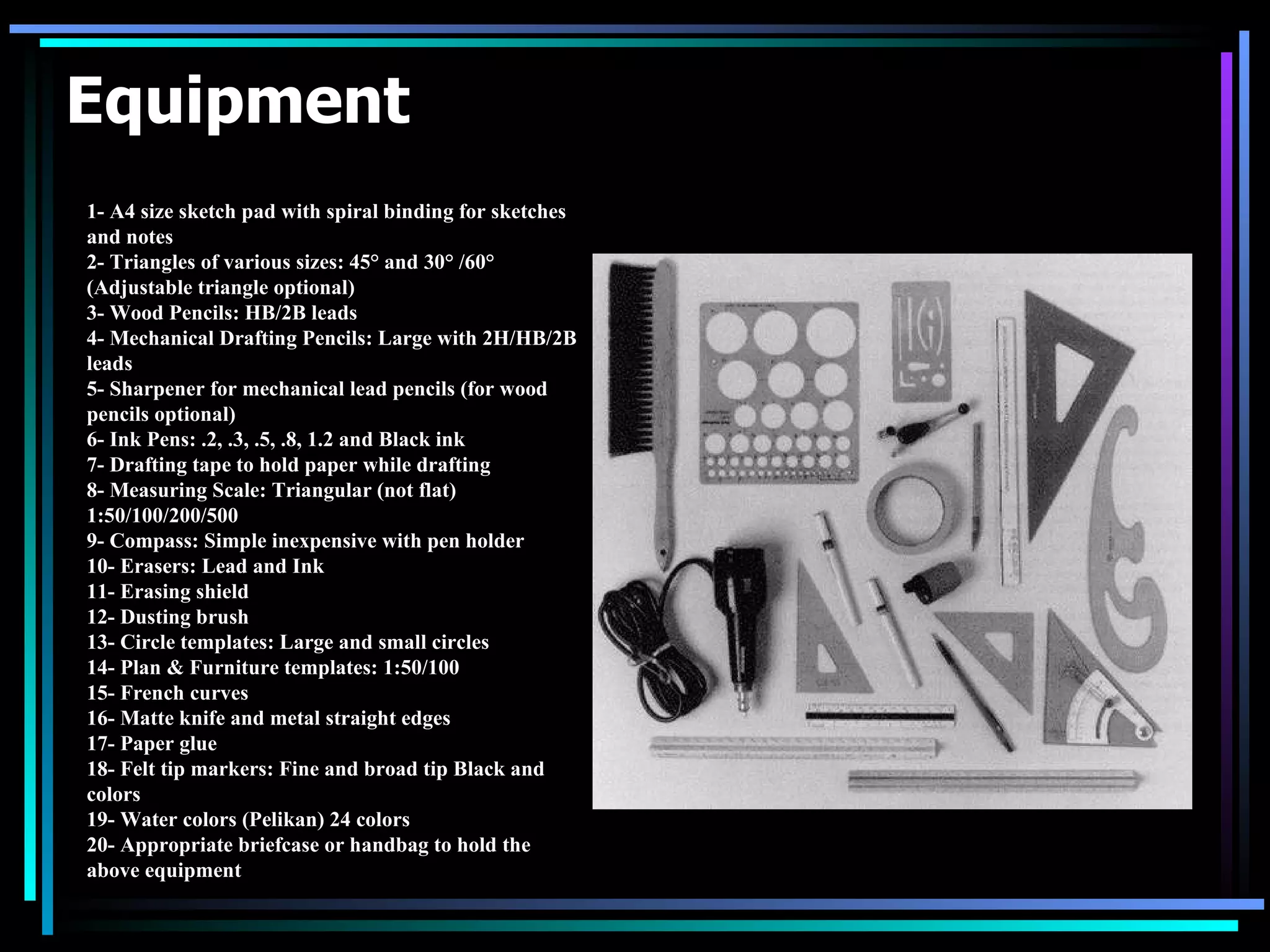 Equipment 1- A4 size sketch pad with spiral binding for sketches and notes 2- Triangles of various sizes: 45° and 30° /60° (Adjustable triangle optional) 3- Wood Pencils: HB/2B leads 4- Mechanical Drafting Pencils: Large with 2H/HB/2B leads   5- Sharpener for mechanical lead pencils (for wood pencils optional)   6- Ink Pens: .2, .3, .5, .8, 1.2 and Black ink   7- Drafting tape to hold paper while drafting   8- Measuring Scale: Triangular (not flat) 1:50/100/200/500   9- Compass: Simple inexpensive with pen holder   10- Erasers: Lead and Ink   11- Erasing shield   12- Dusting brush   13- Circle templates: Large and small circles   14- Plan & Furniture templates: 1:50/100   15- French curves   16- Matte knife and metal straight edges   17- Paper glue   18- Felt tip markers: Fine and broad tip Black and colors   19- Water colors (Pelikan) 24 colors   20- Appropriate briefcase or handbag to hold the above equipment 