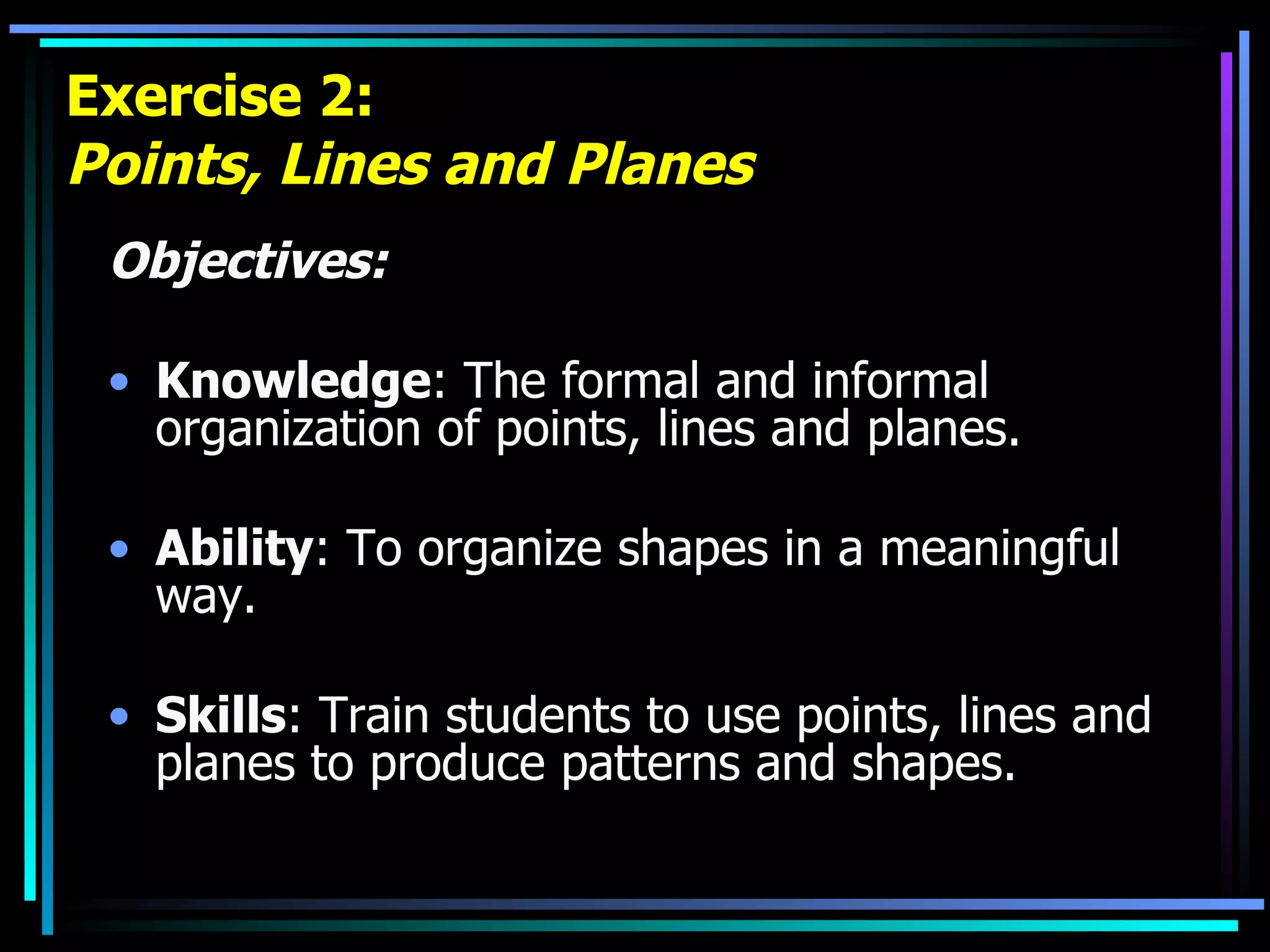 Exercise 2: Points, Lines and Planes Objectives: Knowledge : The formal and informal organization of points, lines and planes. Ability : To organize shapes in a meaningful way. Skills : Train students to use points, lines and planes to produce patterns and shapes. 