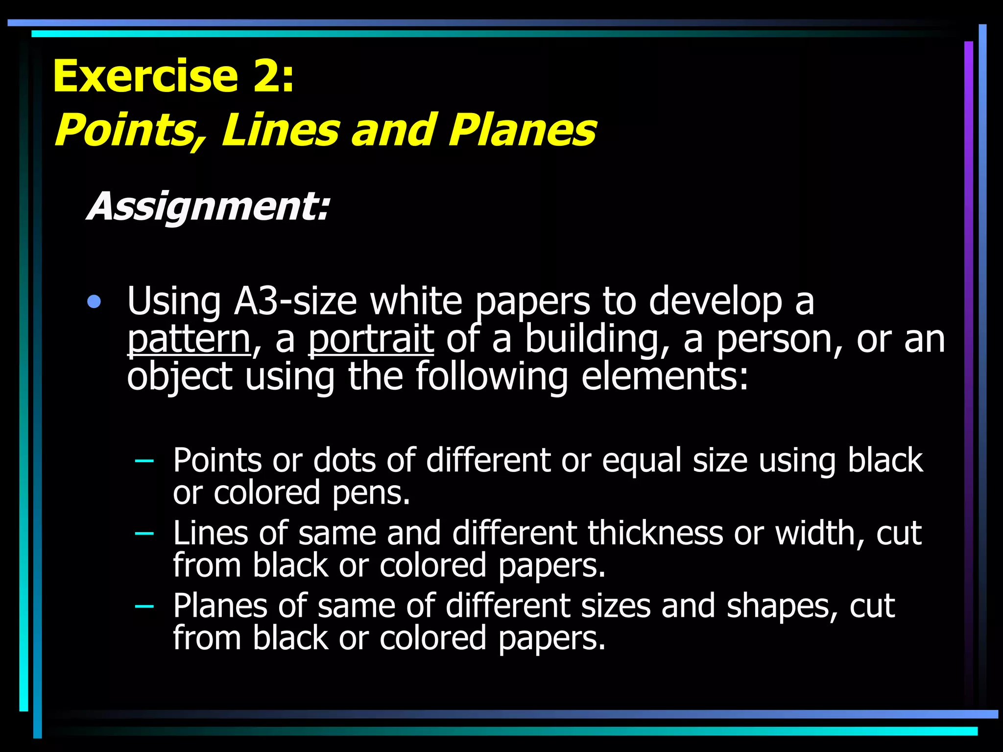 Exercise 2: Points, Lines and Planes Assignment: Using A3-size white papers to develop a  pattern , a  portrait  of a building, a person, or an object using the following elements: Points or dots of different or equal size using black or colored pens. Lines of same and different thickness or width, cut from black or colored papers. Planes of same of different sizes and shapes, cut from black or colored papers. 