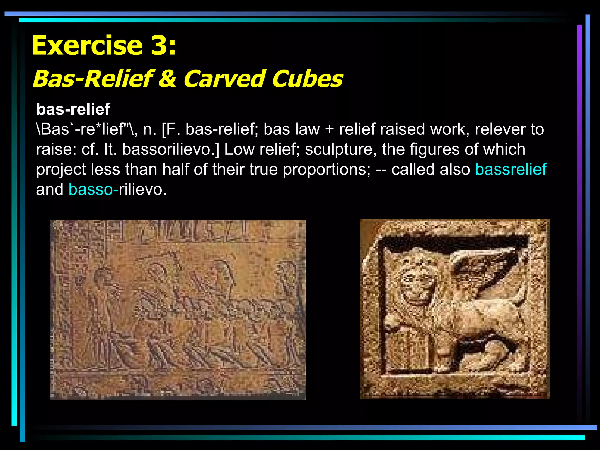 Exercise 3: Bas-Relief & Carved Cubes   bas-relief \Bas`-re*lief&quot;\, n. [F. bas-relief; bas law + relief raised work, relever to raise: cf. It. bassorilievo.] Low relief; sculpture, the figures of which project less than half of their true proportions; -- called also  bassrelief  and  basso- rilievo .   
