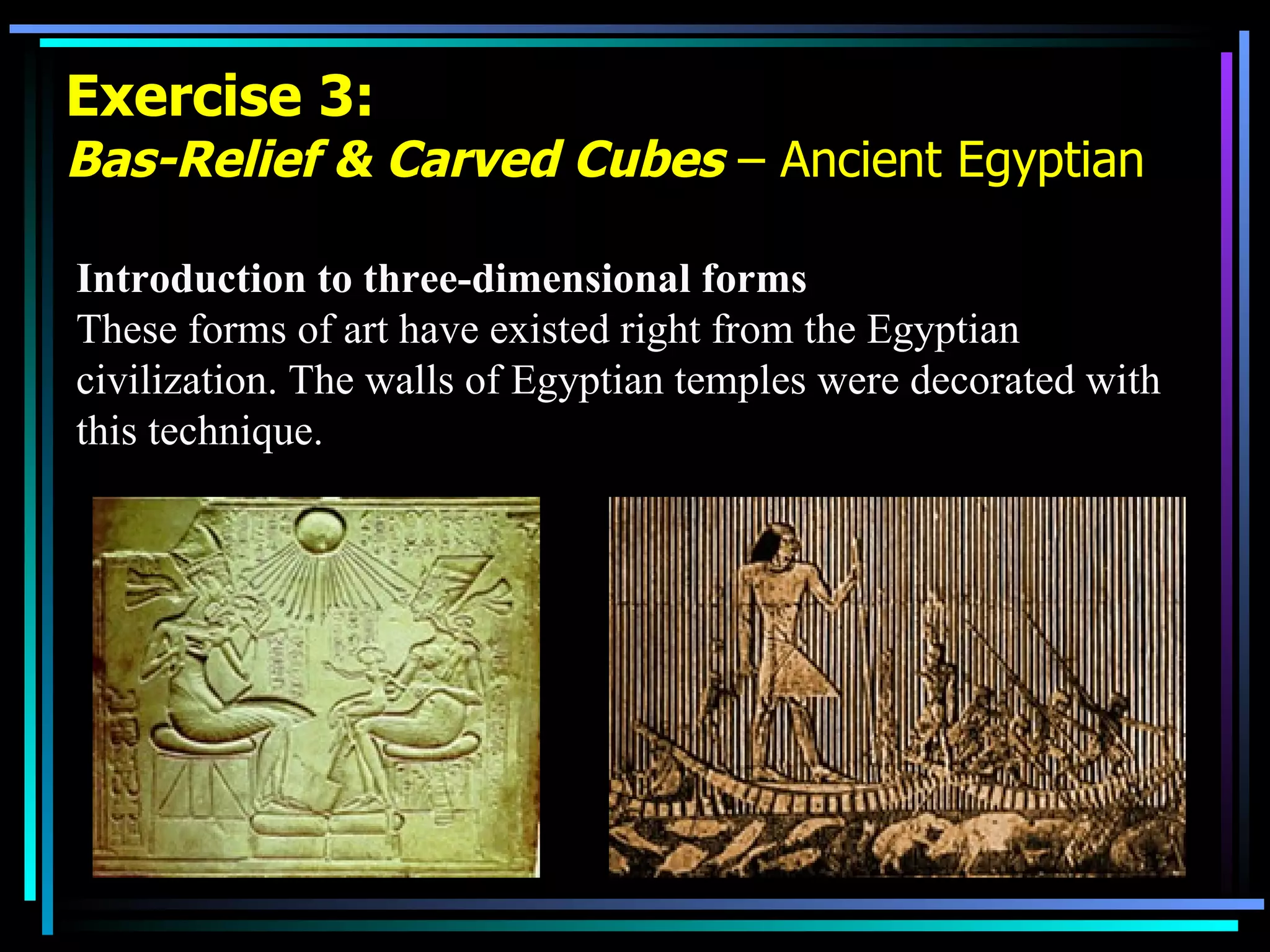 Exercise 3: Bas-Relief & Carved Cubes  – Ancient Egyptian Introduction to three-dimensional forms These forms of art have existed right from the Egyptian civilization. The walls of Egyptian temples were decorated with this technique. 