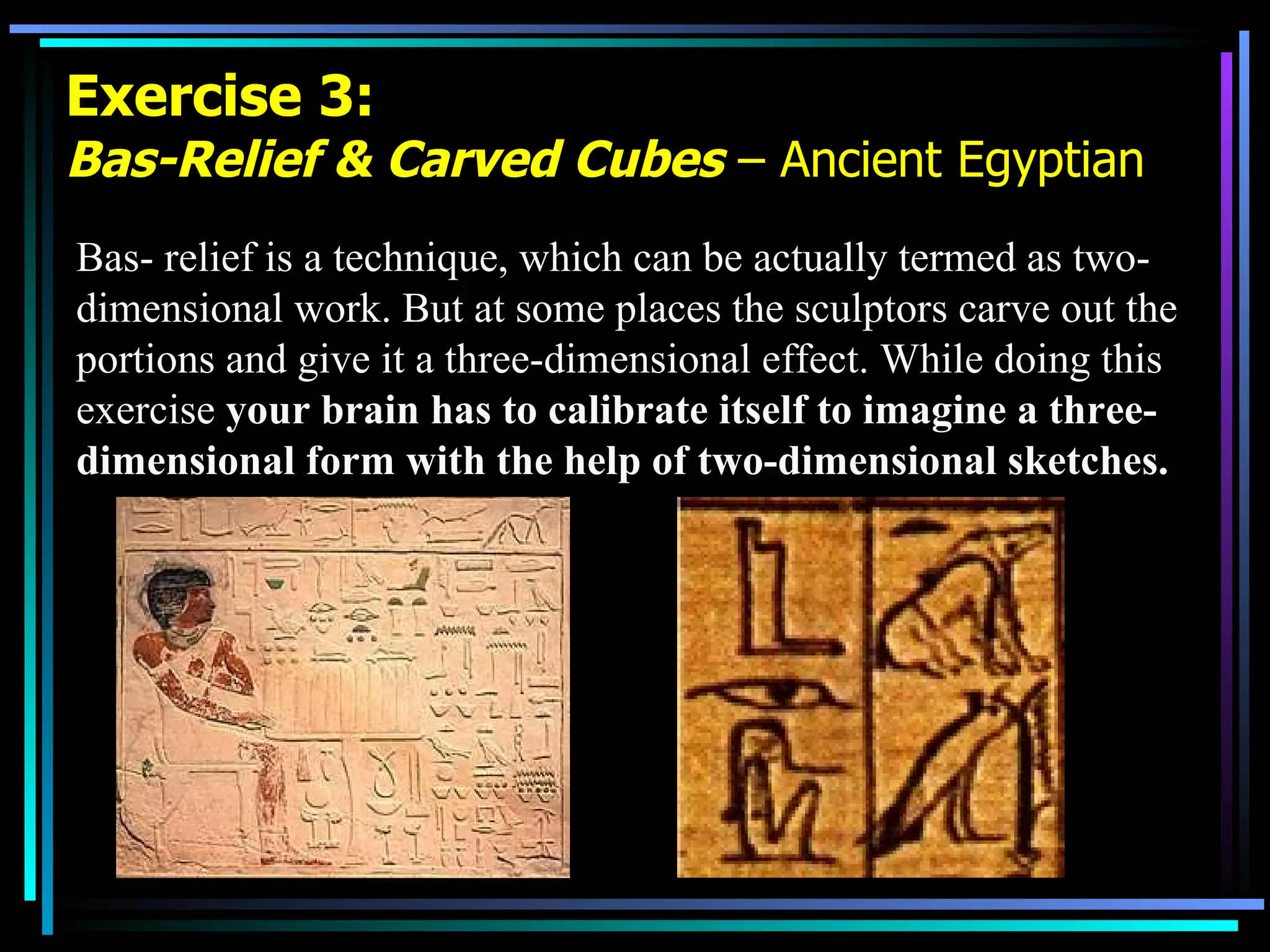 Exercise 3: Bas-Relief & Carved Cubes  – Ancient Egyptian Bas- relief is a technique, which can be actually termed as two-dimensional work. But at some places the sculptors carve out the portions and give it a three-dimensional effect. While doing this exercise  your brain has to calibrate itself to imagine a three-dimensional form with the help of two-dimensional sketches.  