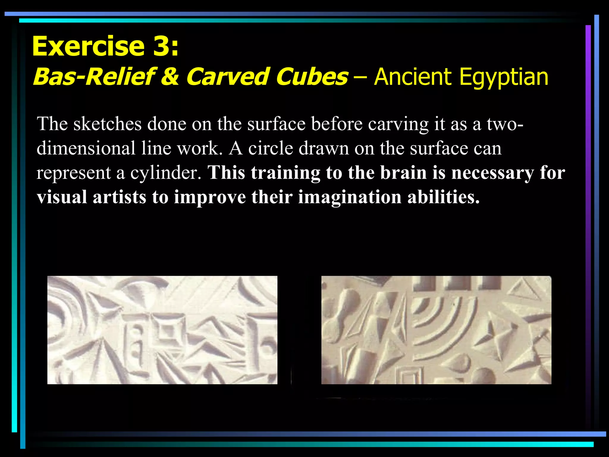 Exercise 3: Bas-Relief & Carved Cubes  – Ancient Egyptian The sketches done on the surface before carving it as a two-dimensional line work. A circle drawn on the surface can represent a cylinder.  This training to the brain is necessary for visual artists to improve their imagination abilities. 