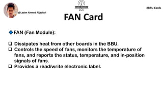 @Laden Ahmed Aljaafari
#BBU Cards
FAN Card
FAN (Fan Module):
❑ Dissipates heat from other boards in the BBU.
❑ Controls the speed of fans, monitors the temperature of
fans, and reports the status, temperature, and in-position
signals of fans.
❑ Provides a read/write electronic label.
 