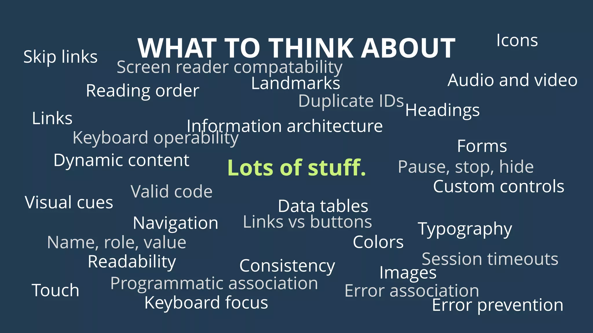 WHAT TO THINK ABOUT
Images
Audio and video
Icons
Colors
Visual cues
Headings
Landmarks
Skip links
Keyboard focus
Information architecture
Navigation
ConsistencyReadability
Reading order
Links
Typography
Data tables
Forms
Custom controls
Error prevention
Dynamic content
Touch
Lots of stuff.
Session timeouts
Valid code
Duplicate IDs
Programmatic association
Keyboard operability
Screen reader compatability
Name, role, value
Pause, stop, hide
Links vs buttons
Error association
 