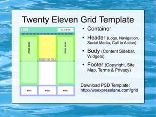 Twenty Eleven Grid Template
              ●   Container
              ●   Header (Logo, Navigation,
                  Social Media, Call to Action)
              ●   Body (Content Sidebar,
                  Widgets)
              ●   Footer (Copyright, Site
                  Map, Terms & Privacy)


              Download PSD Template:
              http://wpexpresslane.com/grid
 