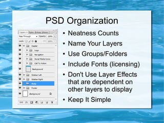 PSD Organization
   ●   Neatness Counts
   ●   Name Your Layers
   ●   Use Groups/Folders
   ●   Include Fonts (licensing)
   ●   Don't Use Layer Effects
       that are dependent on
       other layers to display
   ●   Keep It Simple
 