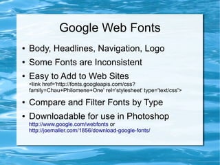 Google Web Fonts
●   Body, Headlines, Navigation, Logo
●   Some Fonts are Inconsistent
●   Easy to Add to Web Sites
    <link href='http://fonts.googleapis.com/css?
    family=Chau+Philomene+One' rel='stylesheet' type='text/css'>

●   Compare and Filter Fonts by Type
●   Downloadable for use in Photoshop
    http://www.google.com/webfonts or
    http://joemaller.com/1856/download-google-fonts/
 
