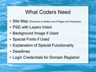 What Coders Need
●   Site Map (Flowchart or Bullet List of Pages and Hierarchy)
●   PSD with Layers Intact
●   Background Image if Used
●   Special Fonts if Used
●   Explanation of Special Functionality
●   Deadlines
●   Login Credentials for Domain Registrar
 