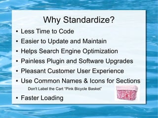 Why Standardize?
●   Less Time to Code
●   Easier to Update and Maintain
●   Helps Search Engine Optimization
●   Painless Plugin and Software Upgrades
●   Pleasant Customer User Experience
●   Use Common Names & Icons for Sections
      Don't Label the Cart “Pink Bicycle Basket”

●   Faster Loading
 