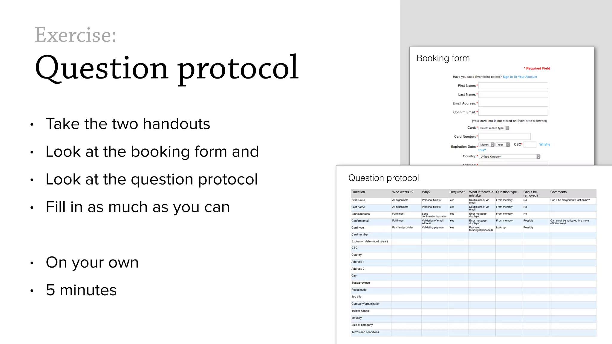 Exercise:
Question protocol
&bull; Take the two handouts
&bull; Look at the booking form and
&bull; Look at the question protocol
&bull; Fill in as much as you can
&bull; On your own
&bull; 5 minutes
Booking form
Question protocol
Question Who wants it? Why? Required? What if there's a
mistake
Question type Can it be
removed?
Comments
First name All organisers Personal tickets Yes Double check via
email
From memory No Can it be merged with last name?
Last name All organisers Personal tickets Yes Double check via
email
From memory No
Email address Fullfilment Send
confirmation/updates
Yes Error message
displayed
From memory No
Confirm email Fullfilment Validation of email
address
Yes Error message
displayed
From memory Possibly Can email be validated in a more
efficient way?
Card type Payment provider Validating payment Yes Payment
fails/registration fails
Look up Possibly
Card number
Expiration date (month/year)
CSC
Country
Address 1
Address 2
City
State/province
Postal code
Job title
Company/organization
Twitter handle
Industry
Size of company
Terms and conditions
 