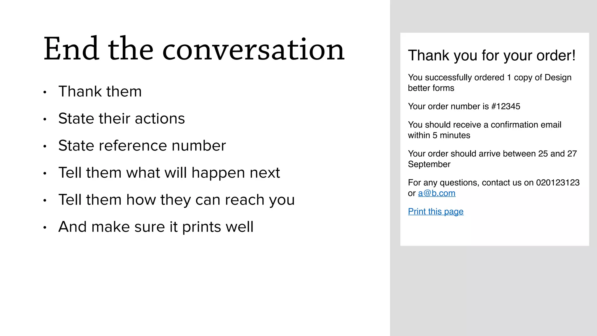 End the conversation
&bull; Thank them
&bull; State their actions
&bull; State reference number
&bull; Tell them what will happen next
&bull; Tell them how they can reach you
&bull; And make sure it prints well
Thank you for your order!
You successfully ordered 1 copy of Design
better forms
Your order number is #12345
You should receive a conﬁrmation email
within 5 minutes
Your order should arrive between 25 and 27
September
For any questions, contact us on 020123123
or a@b.com
Print this page
 