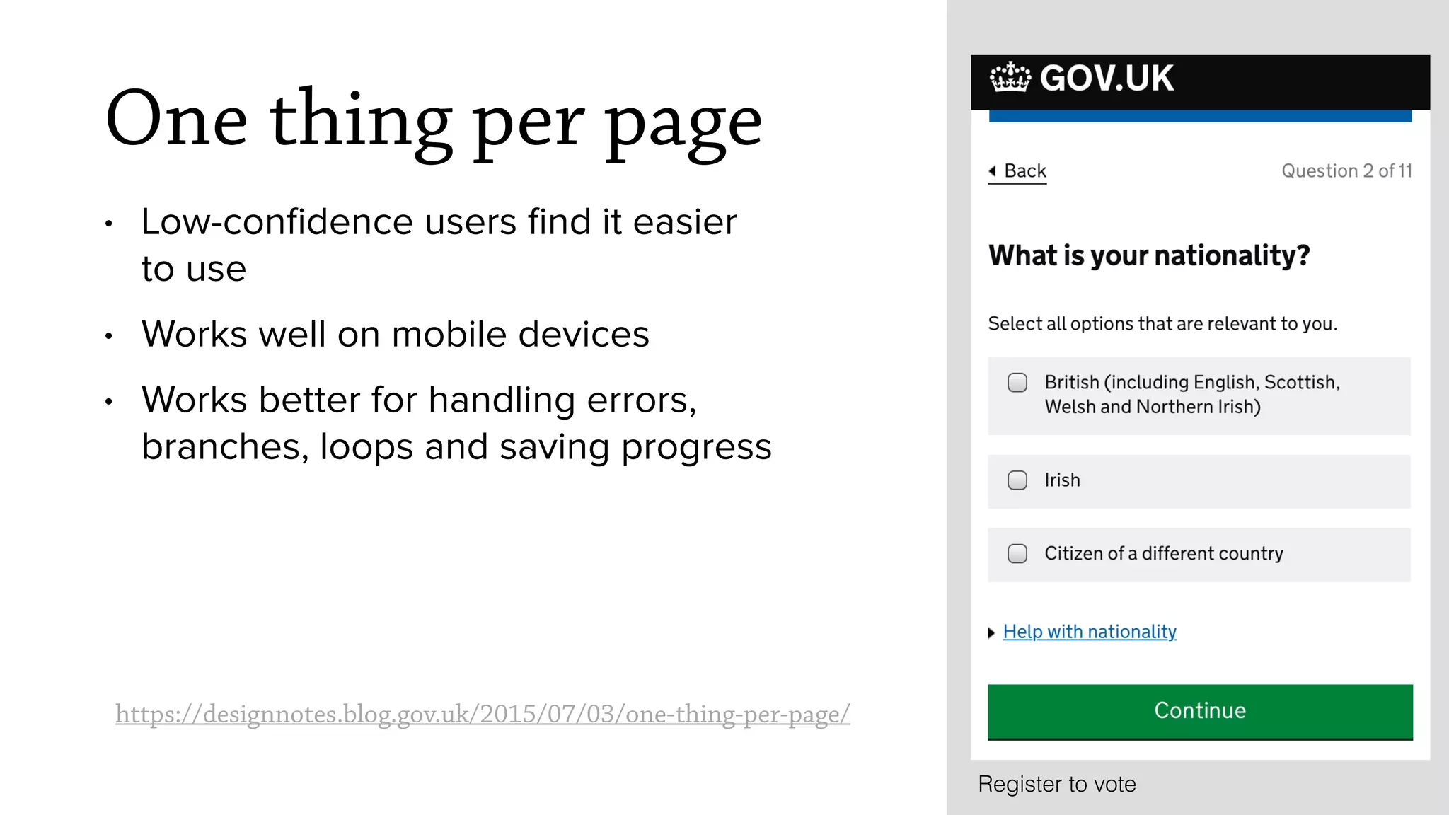 https://designnotes.blog.gov.uk/2015/07/03/one-thing-per-page/
Register to vote
One thing per page
&bull; Low-conﬁdence users ﬁnd it easier
to use
&bull; Works well on mobile devices
&bull; Works better for handling errors,
branches, loops and saving progress
 